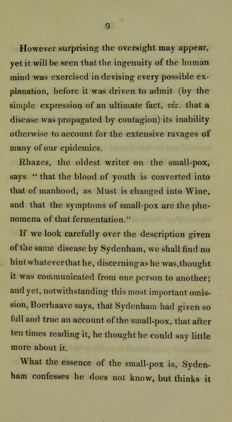 However surprising the oversight may appear, yet it will be seen that the ingenuity of the human mind was exercised in devising every possible ex- planation, before it was driven to admit (by the simple expression of an ultimate fact, viz. that a disease was propagated by contagion) its inability otherwise to account for the extensive ravages of many of our epidemics. Rhazes, the oldest writer on the small-pox, says  that the blood of youth is converted into that of manhood, as Must is changed into Wine, and that the symptoms of small-pox are the phe- nomena of that fermentation. If we look carefully over the description given of the same disease by Sydenham, we shall find no hintwhateverthathe, discerning as he was,thought it was communicated from one person to another; and yet, notwithstanding this most important omis- sion, Boerhaave says, that Sydenham had given so full and true an account of the small-pox, that after ten times reading it, he thought he could say little more about it. What the essence of the small-pox is, Syden- ham confesses he does not know, but thinks it