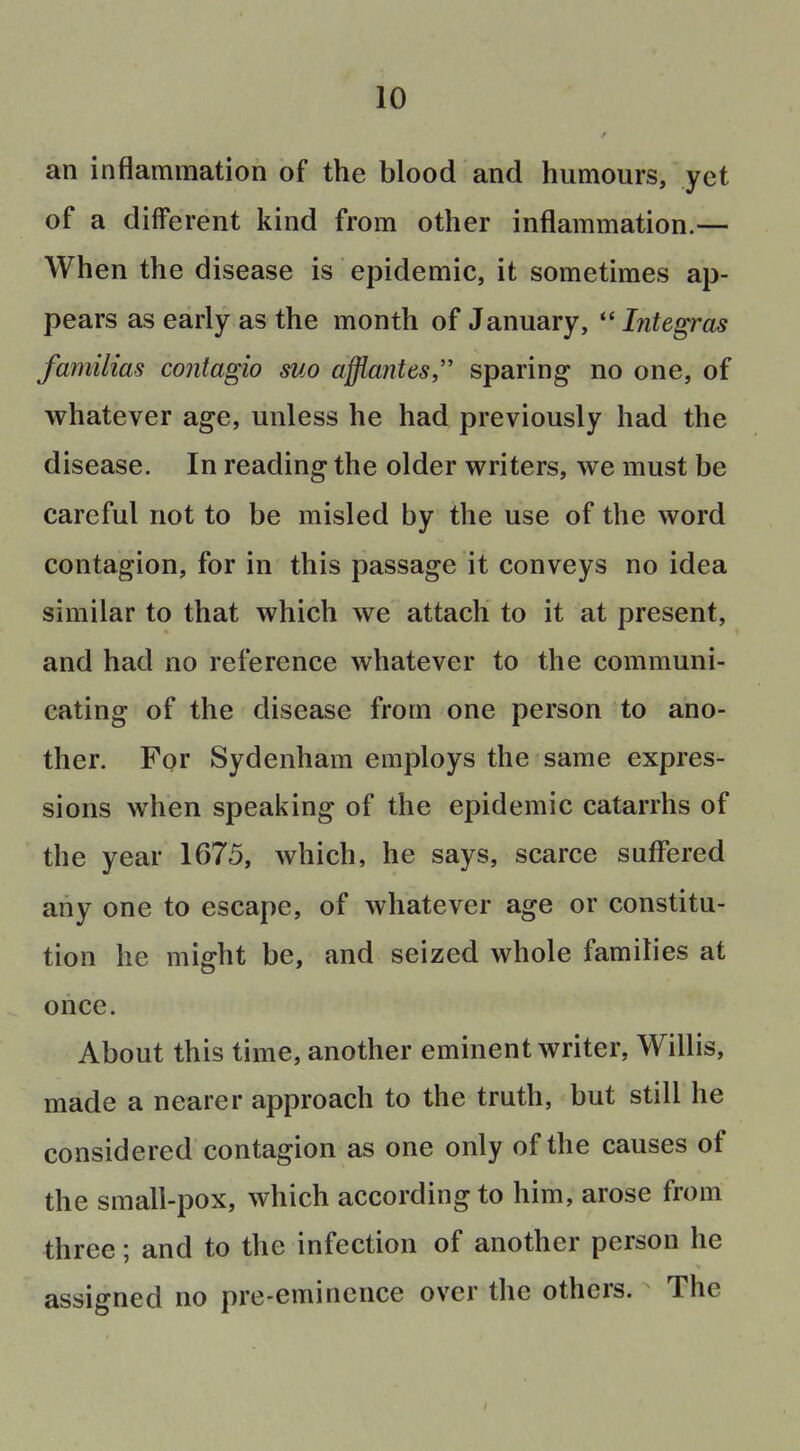 an inflammation of the blood and humours, yet of a different kind from other inflammation.— When the disease is epidemic, it sometimes ap- pears as early as the month of January, Integras familias contagio suo affiantes sparing no one, of whatever age, unless he had previously had the disease. In reading the older writers, we must be careful not to be misled by the use of the word contagion, for in this passage it conveys no idea similar to that which we attach to it at present, and had no reference whatever to the communi- cating of the disease from one person to ano- ther. For Sydenham employs the same expres- sions when speaking of the epidemic catarrhs of the year 1675, which, he says, scarce suffered any one to escape, of whatever age or constitu- tion he might be, and seized whole families at once. About this time, another eminent writer, Willis, made a nearer approach to the truth, but still he considered contagion as one only of the causes of the small-pox, which according to him, arose from three; and to the infection of another person he assigned no pre-eminence over the others. The