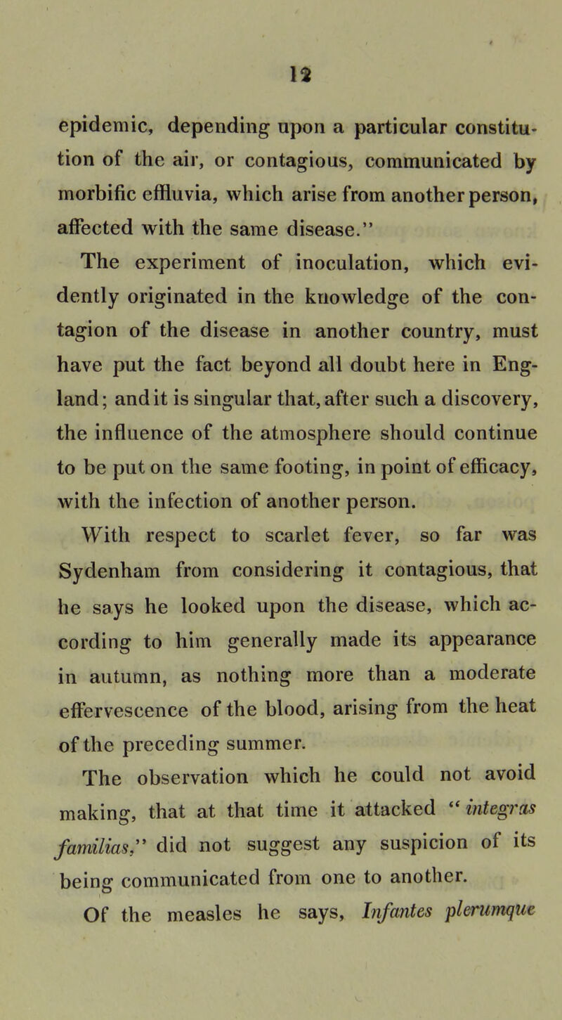 13 epidemic, depending upon a particular constitu- tion of the air, or contagious, communicated by morbific effluvia, which arise from another person, affected with the same disease. The experiment of inoculation, which evi- dently originated in the knowledge of the con- tagion of the disease in another country, must have put the fact beyond all doubt here in Eng- land; audit is singular that,after such a discovery, the influence of the atmosphere should continue to be put on the same footing, in point of efficacy, with the infection of another person. With respect to scarlet fever, so far was Sydenham from considering it contagious, that he says he looked upon the disease, which ac- cording to him generally made its appearance in autumn, as nothing more than a moderate effervescence of the blood, arising from the heat of the preceding summer. The observation which he could not avoid making, that at that time it attacked  integras familias, did not suggest any suspicion of its being communicated from one to another. Of the measles he says. Infantes plerumqiie