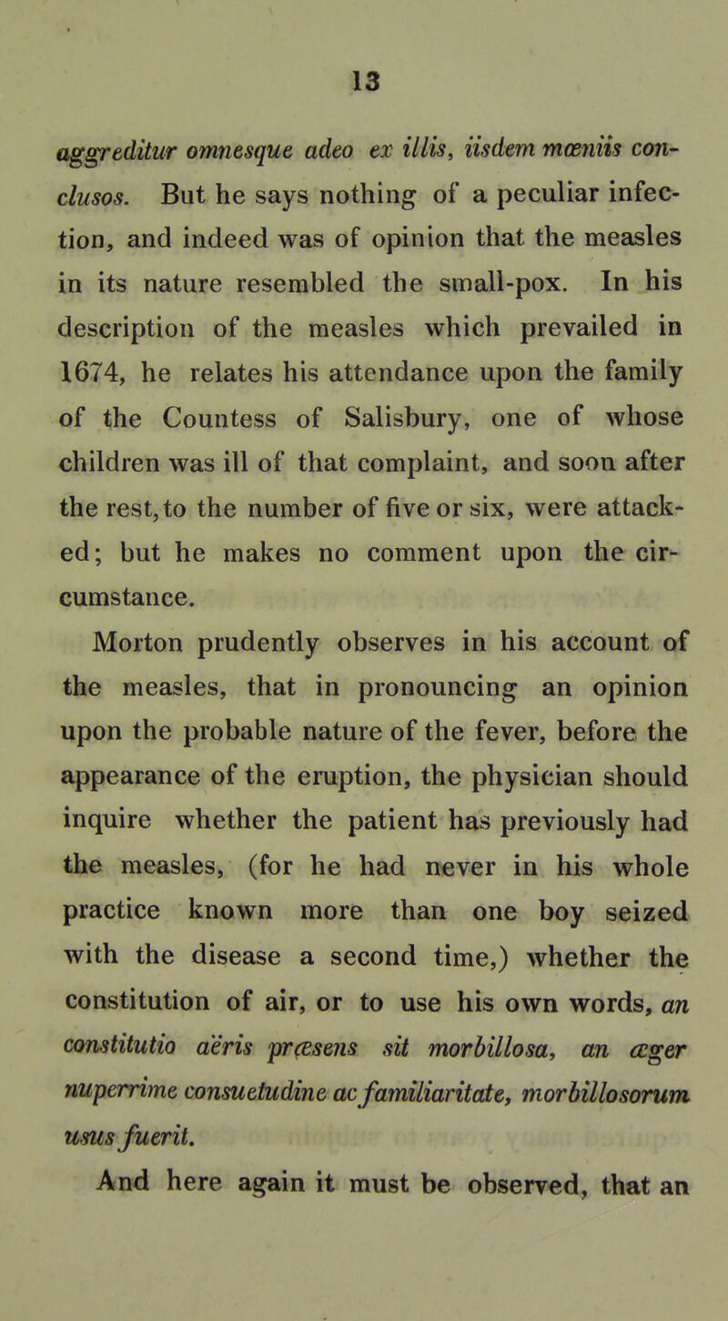 aggreditur omnesque adeo ex illis, iisdem moeniis con- clusos. But he says nothing of a peculiar infec- tion, and indeed was of opinion that the measles in its nature resembled the small-pox. In his description of the measles which prevailed in 1674, he relates his attendance upon the family of the Countess of Salisbury, one of whose children was ill of that complaint, and soon after the rest, to the number of five or six, were attack- ed; but he makes no comment upon the cir- cumstance. Morton prudently observes in his account of the measles, that in pronouncing an opinion upon the probable nature of the fever, before the appearance of the eruption, the physician should inquire whether the patient has previously had the measles, (for he had n^ver in his whole practice known more than one boy seized with the disease a second time,) whether the constitution of air, or to use his own words, an constitutio a'eris prcesens sit morbillosa, an ccger nuperrime consuetudine acfamiliaritate, morbillosorum ususfuerit. And here again it must be observed, that an