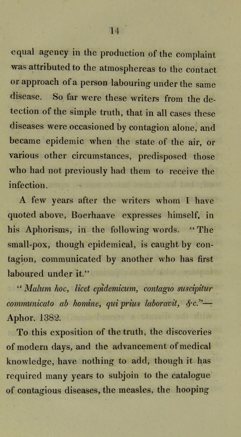 equal agency in the production of the complaint was attributed to the atmosphereas to the contact or approach of a person labouring under the same disease. So far were these writers from the de- tection of the simple truth, that in all cases these diseases were occasioned by contagion alone, and became epidemic when the state of the air, or various other circumstances, predisposed those who had not previously had them to receive the infection. A few years after the writers whom I have quoted above, Boerhaave expresses himself, in his Aphorisms, in the following words. The small-pox, though epidemical, is caught by con- tagion, communicated by another Avho has first laboured under it.  Malum hoc, licet epidemicum, contagio suscipitur communicato ab homine, quiprius laboramt, ^c.— Aphor. 1382. To this exposition of the truth, the discoveries of modern days, and the advancement of medical knowledge, have nothing to add, though it has required many years to subjoin to the catalogue of contagious diseases, the measles, the hooping