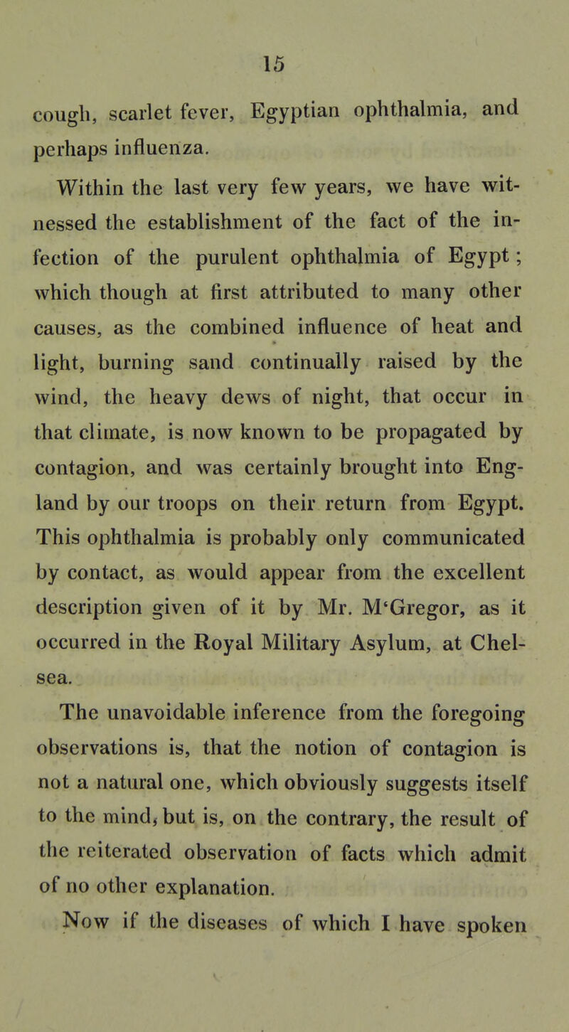 cough, scarlet fever, Egyptian ophthalmia, and perhaps influenza. Within the last very few years, we have wit- nessed the establishment of the fact of the in- fection of the purulent ophthalmia of Egypt; which though at first attributed to many other causes, as the combined influence of heat and light, burning sand continually raised by the wind, the heavy dews of night, that occur in that climate, is now known to be propagated by contagion, and was certainly brought into Eng- land by our troops on their return from Egypt. This ophthalmia is probably only communicated by contact, as would appear from the excellent description given of it by Mr. M'Gregor, as it occurred in the Royal Military Asylum, at Chel- sea. The unavoidable inference from the foregoing observations is, that the notion of contagion is not a natural one, which obviously suggests itself to the mind, but is, on the contrary, the result of the reiterated observation of facts which admit of no other explanation. Now if the diseases of which I have spoken