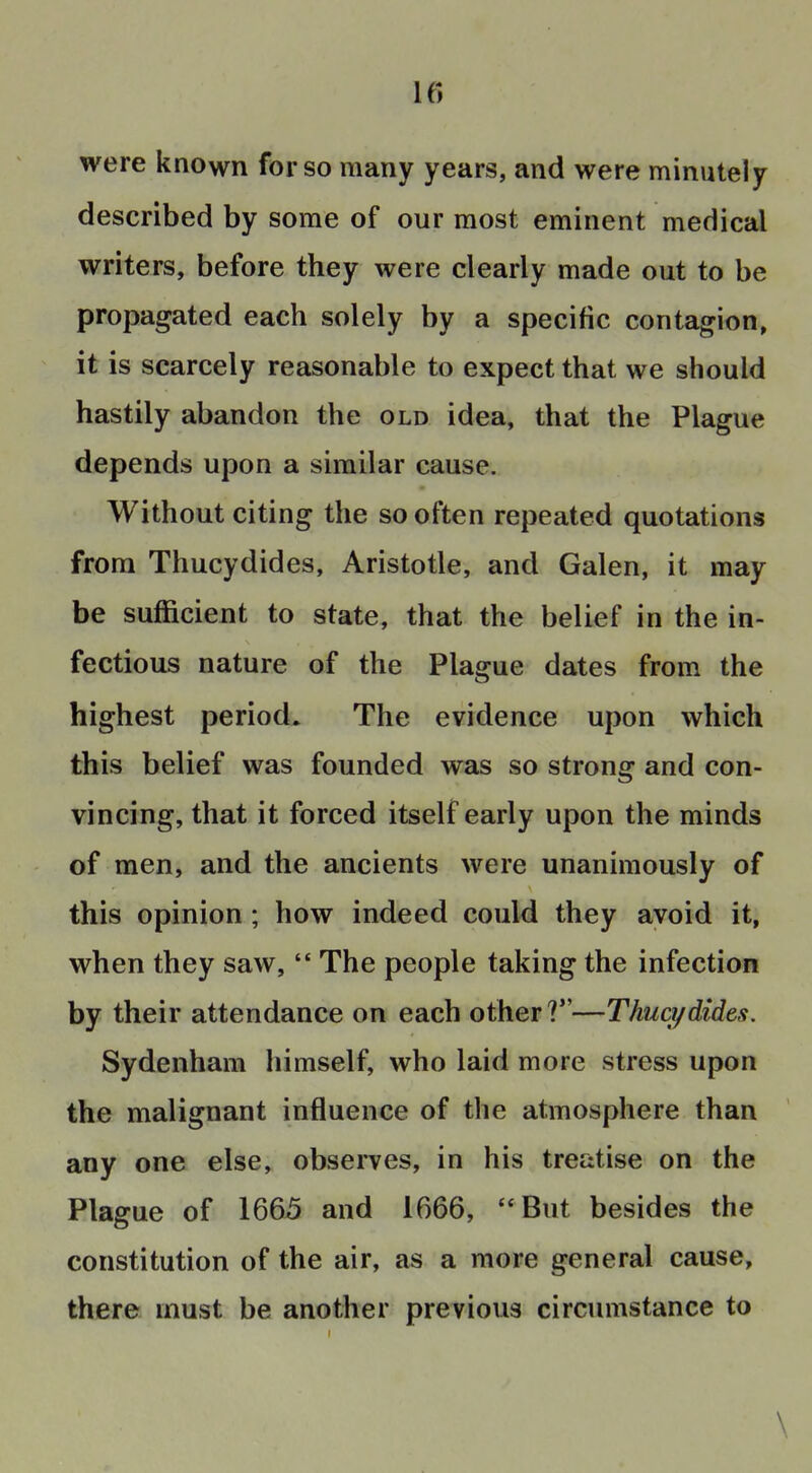 were known for so many years, and were minutely described by some of our most eminent medical writers, before they were clearly made out to be propagated each solely by a specific contagion, it is scarcely reasonable to expect that we should hastily abandon the old idea, that the Plague depends upon a similar cause. Without citing the so often repeated quotations from Thucydides, Aristotle, and Galen, it may be sufficient to state, that the belief in the in- fectious nature of the Plague dates from the highest period. The evidence upon which this belief was founded was so strong and con- vincing, that it forced itself early upon the minds of men, and the ancients were unanimously of this opinion; how indeed could they avoid it, when they saw,  The people taking the infection by their attendance on each other ?—Thuq/dides. Sydenham himself, who laid more stress upon the malignant influence of the atmosphere than any one else, observes, in his treatise on the Plague of 1665 and 1666, But besides the constitution of the air, as a more general cause, there must be another previous circumstance to \