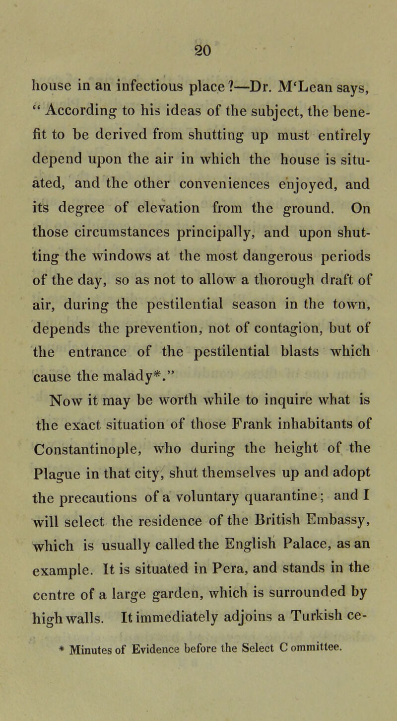 house in an infectious place ?—Dr. M'Lean says,  According to his ideas of the subject, the bene- fit to be derived from shutting up must entirely depend upon the air in which the house is situ- ated, and the other conveniences enjoyed, and its degree of elevation from the ground. On those circumstances principally, and upon shut- ting the windows at the most dangerous periods of the day, so as not to allow a thorough draft of air, during the pestilential season in the town, depends the prevention, not of contagion, but of the entrance of the pestilential blasts which cause the malady*. Now it may be worth while to inquire what is the exact situation of those Frank inhabitants of Constantinople, who during the height of the Plague in that city, shut themselves up and adopt the precautions of a voluntary quarantine; and I will select the residence of the British Embassy, which is usually called the English Palace, as an example. It is situated in Pera, and stands in the centre of a large garden, which is surrounded by high walls. It immediately adjoins a Turkish ce- * Minutes of Evidence before the Select C ommittee.
