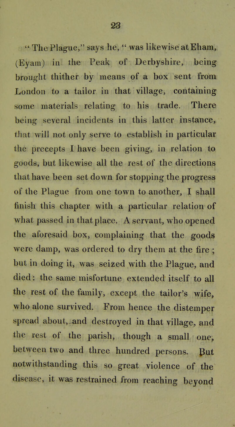  The Plague, says he,  was likewise at Eham, (Eyam) in the Peak of Derbyshire, being brought thither by means of a box sent from London to a tailor in that village, containing some materials relating to his trade. There being several incidents in this latter instance, that will not only serve to establish in particular the precepts I have been giving, in relation to goods, but likewise all the rest of the directions that have been set do^vn for stopping the progress of the Plague from one town to another, I shall finish this chapter with a particular relation of what passed in that place. A servant, who opened the aforesaid box, complaining that the goods were damp, was ordered to dry them at the fire ; but in doing it, was seized with the Plague, and died: the same misfortune extended itself to all the rest of the family, except the tailor's wife, who alone survived. From hence the distemper spread about,_and destroyed in that village, and the rest of the parish, though a small one, between two and three hundred persons, gut notwithstanding this so great violence of the disease, it was restrained from reaching beyond