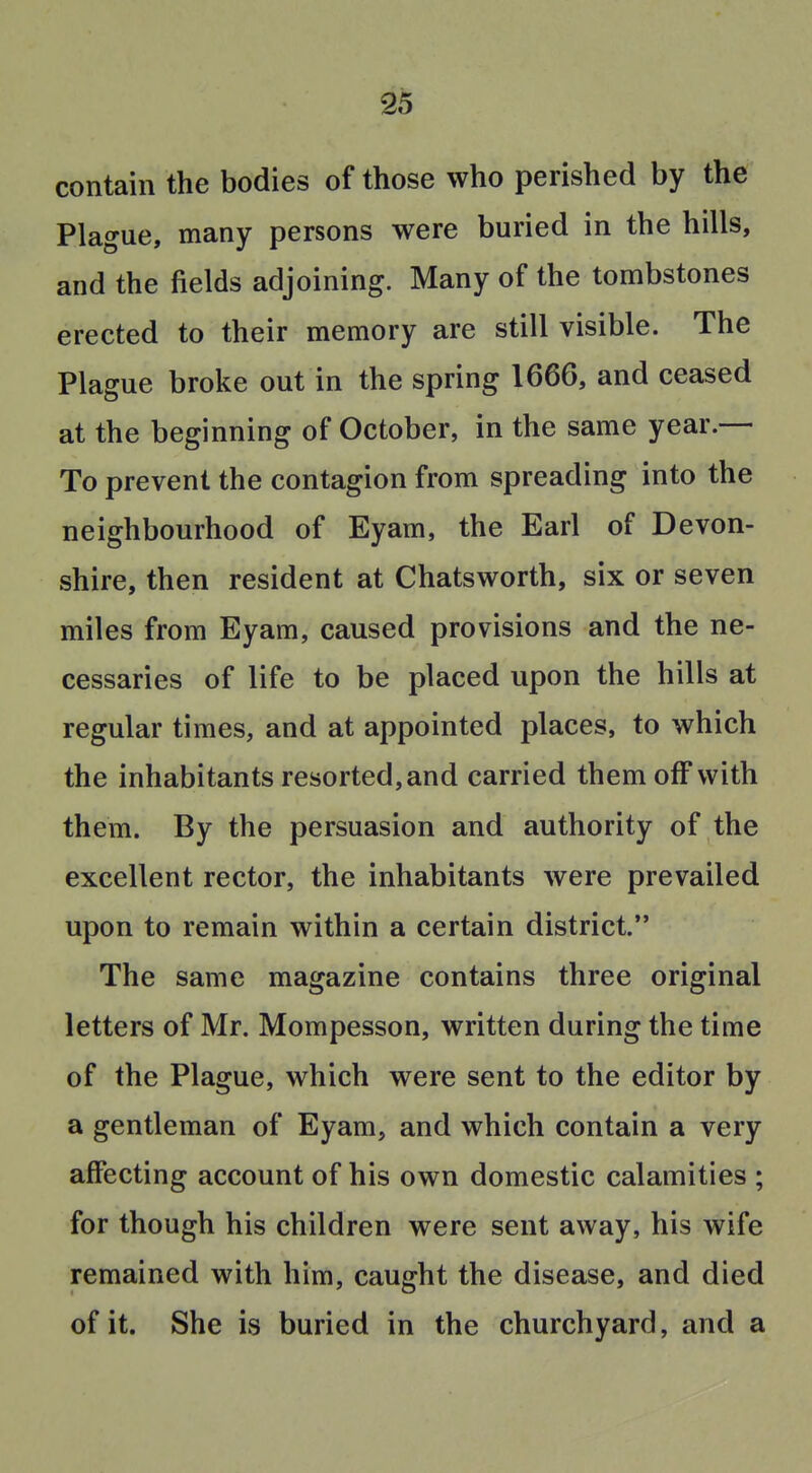 contain the bodies of those who perished by the' Plague, many persons were buried in the hills, and the fields adjoining. Many of the tombstones erected to their memory are still visible. The Plague broke out in the spring 1666, and ceased at the beginning of October, in the same year.— To prevent the contagion from spreading into the neighbourhood of Eyam, the Earl of Devon- shire, then resident at Chatsworth, six or seven miles from Eyam, caused provisions and the ne- cessaries of life to be placed upon the hills at regular times, and at appointed places, to which the inhabitants resorted, and carried them off with them. By the persuasion and authority of the excellent rector, the inhabitants were prevailed upon to remain within a certain district. The same magazine contains three original letters of Mr. Mompesson, written during the time of the Plague, which were sent to the editor by a gentleman of Eyam, and which contain a very affecting account of his own domestic calamities ; for though his children were sent away, his wife remained with him, caught the disease, and died of it. She is buried in the churchyard, and a
