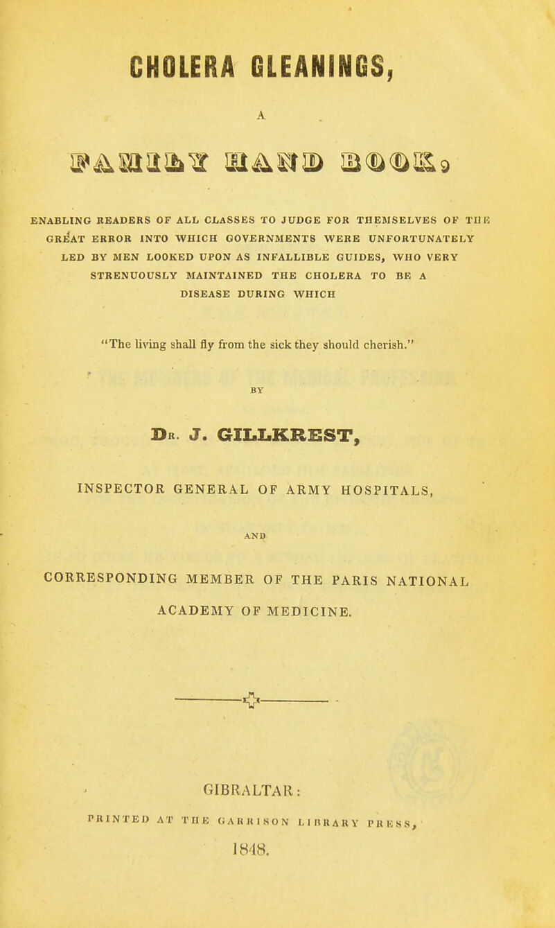 A ENABLING HEADERS OF ALL CLASSES TO JUDGE FOR THEMSELVES OF Til 13 GRE'AT ERROR INTO WHICH GOVERNMENTS WERE UNFORTUNATELY LED BY MEN LOOKED UPON AS INFALLIBLE GUIDES, WHO VERY STRENUOUSLY MAINTAINED THE CHOLERA TO BE A DISEASE DURING WHICH The living shall fly from the sick they should cherish. Dr. J. GILLKREST, INSPECTOR GENERAL OF ARMY HOSPITALS, AND CORRESPONDING MEMBER OF THE PARIS NATIONAL ACADEMY OF MEDICINE. GIBRALTAR: PRINTED AT THE GARRISON LIBRARY PRESS, 1848.