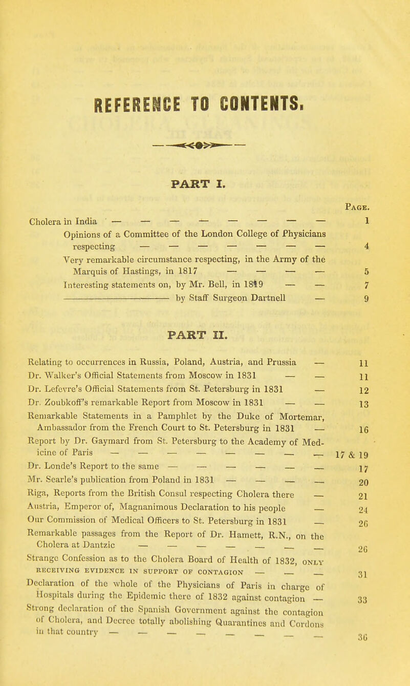 REFERENCE TO CONTENTS. PART I. Page. Cholera in India — — — — — — — — 1 Opinions of a Committee of the London College of Physicians respecting — — — — — — — 4 Very remarkable circumstance respecting, in the Army of the Marquis of Hastings, in 1817 — — — — 5 Interesting statements on, by Mr. Bell, in 1849 — — 7 by Staff Surgeon Dartnell — 9 PART II. Relating to occurrences in Russia, Poland, Austria, and Prussia — 11 Dr. Walker's Official Statements from Moscow in 1831 — — 11 Dr. Lefevre's Official Statements from St. Petersburg in 1831 — 12 Dr. Zoubkoff's remarkable Report from Moscow in 1831 — — 13 Remarkable Statements in a Pamphlet by the Duke of Mortemar, Ambassador from the French Court to St. Petersburg in 1831 — 16 Report by Dr. Gaymard from St. Petersburg to the Academy of Med- icine of Paris — — — — — — — 17 & 19 Dr. Londe's Report to the same — — — — — jy Mr. Searle's publication from Poland in 1831 — — — 20 Riga, Reports from the British Consul respecting Cholera there 21 Austria, Emperor of, Magnanimous Declaration to his people 21 Our Commission of Medical Officers to St. Petersburg in 1831 — 20 Remarkable passages from the Report of Dr. Harnett, R.N., on the Cholera at Dantzic — — — — 2g Strange Confession as to the Cholera Board of Health of 1832, only RECEIVING EVIDENCE IN SUPPORT OF CONTAGION 3J Declaration of the whole of the Physicians of Paris in charge of Hospitals during the Epidemic there of 1832 against contagion — 33 Strong declaration of the Spanish Government against the contagion Of Cholera, and Decree totally abolishing Quarantines and Cordons in that country — — —
