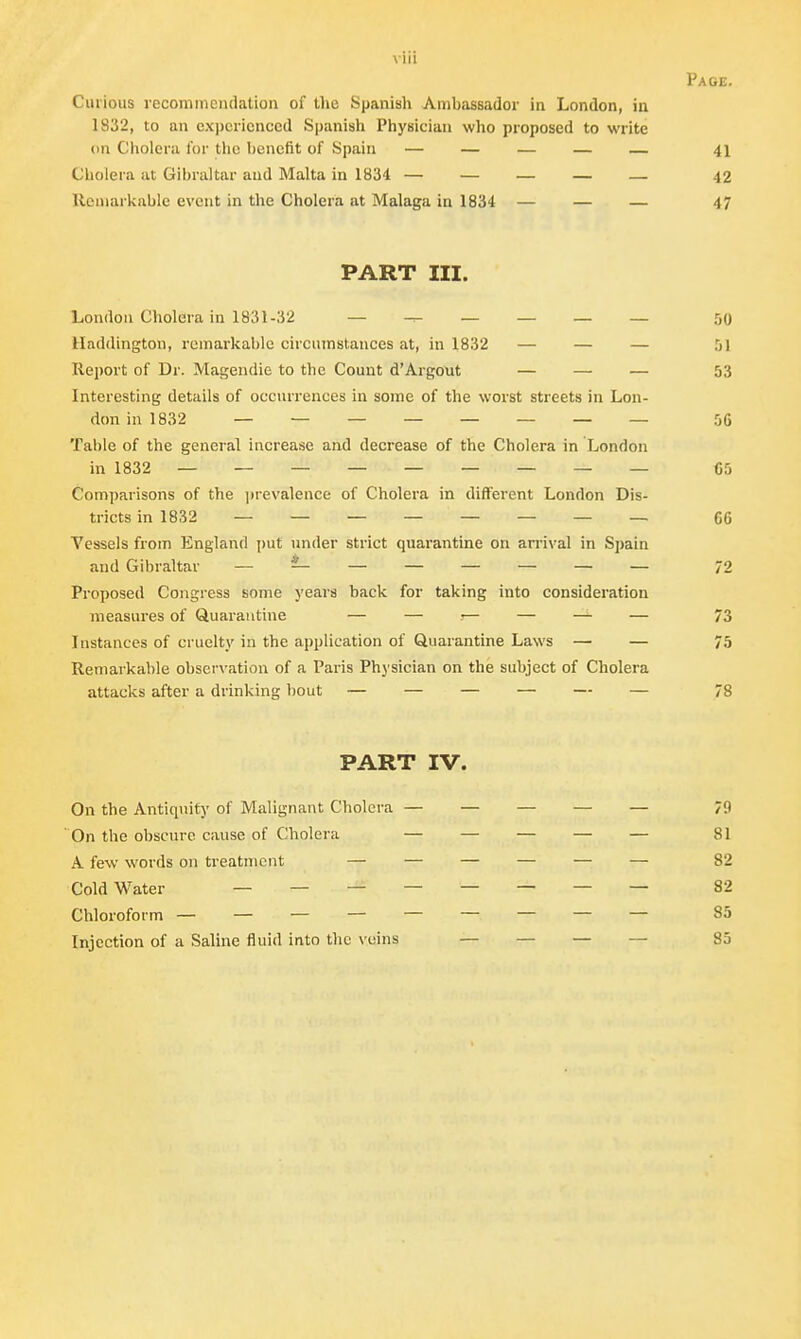 viii Page. Curious recommendation of the Spanish Ambassador in London, in 1832, to an experienced Spanish Physician who proposed to write on Cholera for the benefit of Spain — — — — — 41 Cholera at Gibraltar and Malta in 1834 — — — — — 42 Remarkable event in the Cholera at Malaga in 1834 — — — 47 PART III. London Cholera in 1831-32 — — — — — — 50 Haddington, remarkable circumstances at, in 1832 — — — Report of Dr. Magendie to the Count d'Argout — — — 53 Interesting details of occurrences in some of the worst streets in Lon- don in 1832 ________ 56 Table of the general increase and decrease of the Cholera in London in 1832 _________ (J5 Comparisons of the prevalence of Cholera in different London Dis- tricts in 1832 ________ 66 Vessels from England put under strict quarantine on arrival in Spain and Gibraltar — — — — — — — — 72 Proposed Congress some years back for taking into consideration measures of Quarantine — — •— — — — 73 Instances of cruelty in the application of Quarantine Laws — — 75 Remarkable observation of a Paris Physician on the subject of Cholera attacks after a drinking bout — — — — — — 78 PART IV. On the Antiquity of Malignant Cholera — — — — — 79 On the obscure cause of Cholera — — — — — 81 A few words on treatment — — — — — — 82 Cold Water ________ 82 Chloroform — — — — — — — — — 85 Injection of a Saline fluid into the veins — — — — 85