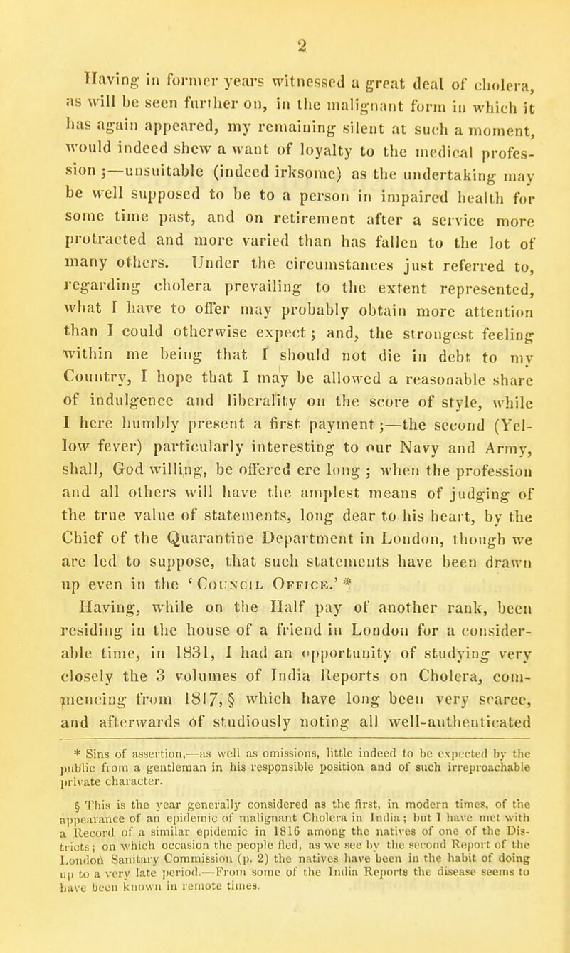 Having in former years witnessed a great deal of cholera, as will be seen further on, in the malignant form in which it has again appeared, my remaining silent at such a moment, would indeed shew a want of loyalty to the medical profes- sion ;—unsuitable (indeed irksome) as the undertaking may be well supposed to be to a person in impaired health for some time past, and on retirement after a service more protracted and more varied than has fallen to the lot of many others. Under the circumstances just referred to, regarding cholera prevailing to the extent represented, what I have to offer may probably obtain more attention than I could otherwise expect; and, the strongest feeling within me being that f should not die in debt to mv Country, I hope that I may be allowed a reasonable share of indulgence and liberality on the score of style, while I here humbly present a first payment 5—the second (Yel- low fever) particularly interesting to our Navy and Army, shall, God willing, be offered ere long ; when the profession and all others will have the amplest means of judging of the true value of statements, long dear to his heart, by the Chief of the Quarantine Department in London, though we arc led to suppose, that such statements have been drawn up even iti the 'Council Offick.'* Having, while on the Half pay of another rank, been residing in the house of a friend in London for a consider- able time, in 1831, I had an opportunity of studying very closely the 3 volumes of India Reports on Cholera, com- mencing from 181 7j§ which have long been very scarce, and afterwards Of studiously noting all well-authenticated * Sins of assertion,—as well as omissions, little indeed to be expected by the public from a gentleman in his responsible position and of such irreproachable private character. § This is the year generally considered as the first, in modern times, of the appearance of an epidemic of malignant Cholera in India; but 1 have met with a Record of a similar epidemic in 1816 among the natives of one of the Dis- tricts ; on which occasion the people fled, as we see by the second Report of the London Sanitary Commission (p. 2) the natives have been in the habit of doing up to a very late period.—From some of the India Reports the disease seems to have been known in remote times.