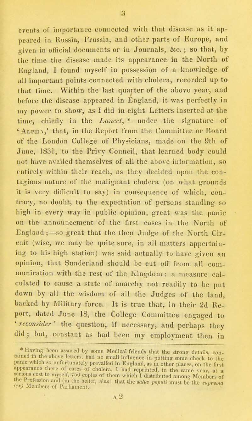 events of importance connected with that disease as it ap- peared in Russia, Prussia, and other parts of Europe, and given in official documents or in Journals, &c.; so that, by the time the disease made its appearance in the North of England, I found myself in possession of a knowledge of all important points connected with cholera, recorded up to that time. Within the last quarter of the above year, and before the disease appeared in England, it was perfectly in my power to show, as I did in eight Letters inserted at the time, chiefly in the Lancet, * under the signature of 'Alpha,' that, in the Report from the Committee or Board of the London College of Physicians, made on the 9th of June, 1831, to the Privy Council, that learned body could not have availed themselves of all the above inlormation, so entirely within their reach, as they decided upon the con- tagious nature of the malignant cholera (on what grounds it is very difficult to say) in consequence of which, con- trary, no doubt, to the expectation of persons standing so high in every way in public opinion, great was the panic on the announcement of the first cases in the North of England ;—so great that the then Judge of the North Cir- cuit (wise, we may be quite sure, in all matters appertain- ing to his high station) was said actually to have given an opinion, that Sunderland should be cut off from all com- munication with the rest of the Kingdom : a measure cal- culated to cause a state of anarchy not readily to be put down by all the wisdom of all the Judges of the land, backed by Military force. It is true that, in their 2d Re- port, dated June 18, the College Committee engaged to ' reconsider ' the question, if necessary, and perhaps they did ; but, constant as had been my employment then in * Having been assured by some Medical friends that the strong details, con- tained in the above letters, had no small influence in putting some check to the panic which so unfortunately prevailed in England, as in other places, on the first appearance there of cases of cholera, I had reprinted, in the same year, at a sprious cost to myself, 750 copies of them which I distributed among Members of the Profession and (ill the belief, alas! that the ,ahu populi must be the suprema livj Members oi Parliament,. A 2