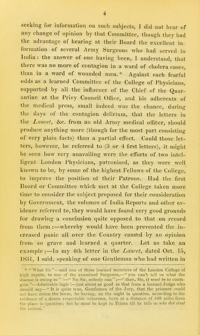 seeking for information on such subjects, I did not hear of any change of opinion by that Committee, though they had the advantage of hearing at their Board the excellent in- formation of several Army Surgeons who had served in India: the answer of one having been, I understand, that there was no more of contagion in a ward of cholera cases, than in a ward of wounded men. * Against such fearful odds as a learned Committee of the College of Physicians, supported by all the influence of the Chief of the Quar- antine at the Privy Council Otticc, and his adherents of the medical press, small indeed was the chance, during the d;iys of the contagion delirium, that the letters in the Lancet, &c. from an old Army medical officer, should produce anything more (though for the most part consisting of very plain facts) than a partial effect. Could those let- ters, however, be referred to (3 or 4 first letters), it might he seen how very unavailing were the efforts of two intel- ligent London Physicians, patronised, as they were well known to be, by some of the highest Fellows of the College, to improve the position of their Patrons. Had the first Board or Committee which met at the College taken more time to consider the subject proposed for their consideration by Government, the volumes of India Reports aud other ev- idence referred to, they would have found very good grounds for drawing a conclusion quite opposed to that on record from them :—whereby would have been prevented the in- creased panic all over the Country caused by an opinion from so grave and learned a quarter. Let us take an example ;—In my 4th letter in the Lancet, dated Oct. 15, 1831, I said, speaking of one Gentleman who had written in * What Sir—said one of these learned memhers of the London College of high repute, to one of the examined Surgeons,— you can't tell us what the disease is owing to ■ !— No Sir, nobody can;— then, Sir, it must be to conta- gion—Admirable logic !—just about as good as that from a learned Judge who should say— It is quite true, Gentlemen of the Jury, that the prisoner could not have stolen the horse, he having, on the night in question, according to the evidence of a dozen respectable witnesses, been at a distance of 500 miles from the place in question; but he must be kept in Prison till he tells us who did steal th? animal.''