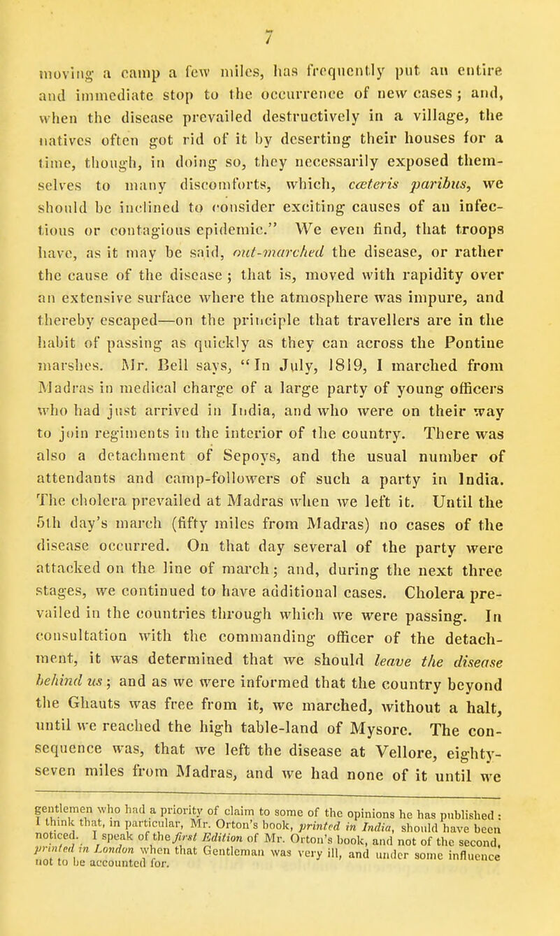 moving- a camp a few miles, has frequently put an entire and immediate stop to the occurrence of new cases ; and, when the disease prevailed destructively in a village, the natives often got rid of it hy deserting their houses for a time, though, in doing so, they necessarily exposed them- selves to many discomforts, which, ceteris paribus, we should he inclined to consider exciting causes of an infec- tious or contagious epidemic. We even find, that troops have, as it may be said, out-marched the disease, or rather the cause of the disease ; that is, moved with rapidity over an extensive surface where the atmosphere was impure, and thereby escaped—on the principle that travellers are in the habit of passing as quickly as they can across the Pontiue marshes. Mr. Bell says, In July, 1819, I inarched from Madras in medical charge of a large party of young officers who had just arrived in India, and who were on their way to join regiments in the interior of the country. There was also a detachment of Sepoys, and the usual number of attendants and camp-followers of such a party in India. The cholera prevailed at Madras when we left it. Until the 5th day's march (fifty miles from Madras) no cases of the disease occurred. On that day several of the party were attacked on the line of march; and, during the next three stages, we continued to have additional cases. Cholera pre- vailed in the countries through which we were passing. In consultation with the commanding officer of the detach- ment, it was determined that we should leave the disease behind us; and as we were informed that the country beyond the Ghauts was free from it, we marched, without a halt, until we reached the high table-land of Mysore. The con- sequence was, that we left the disease at Vellore, eighty- seven miles from Madras, and we had none of it until we gentlemen who had a priority of claim to some of the opinions he has published : 1 think that, in particular, Mr. Orton's book, printed in India, should have been not.ced. I speak ofthe first Edition of Mr. Orton's book, and not of the second, printed m London when that Gentleman was very ill, and under some influence not to lie accounted lor.