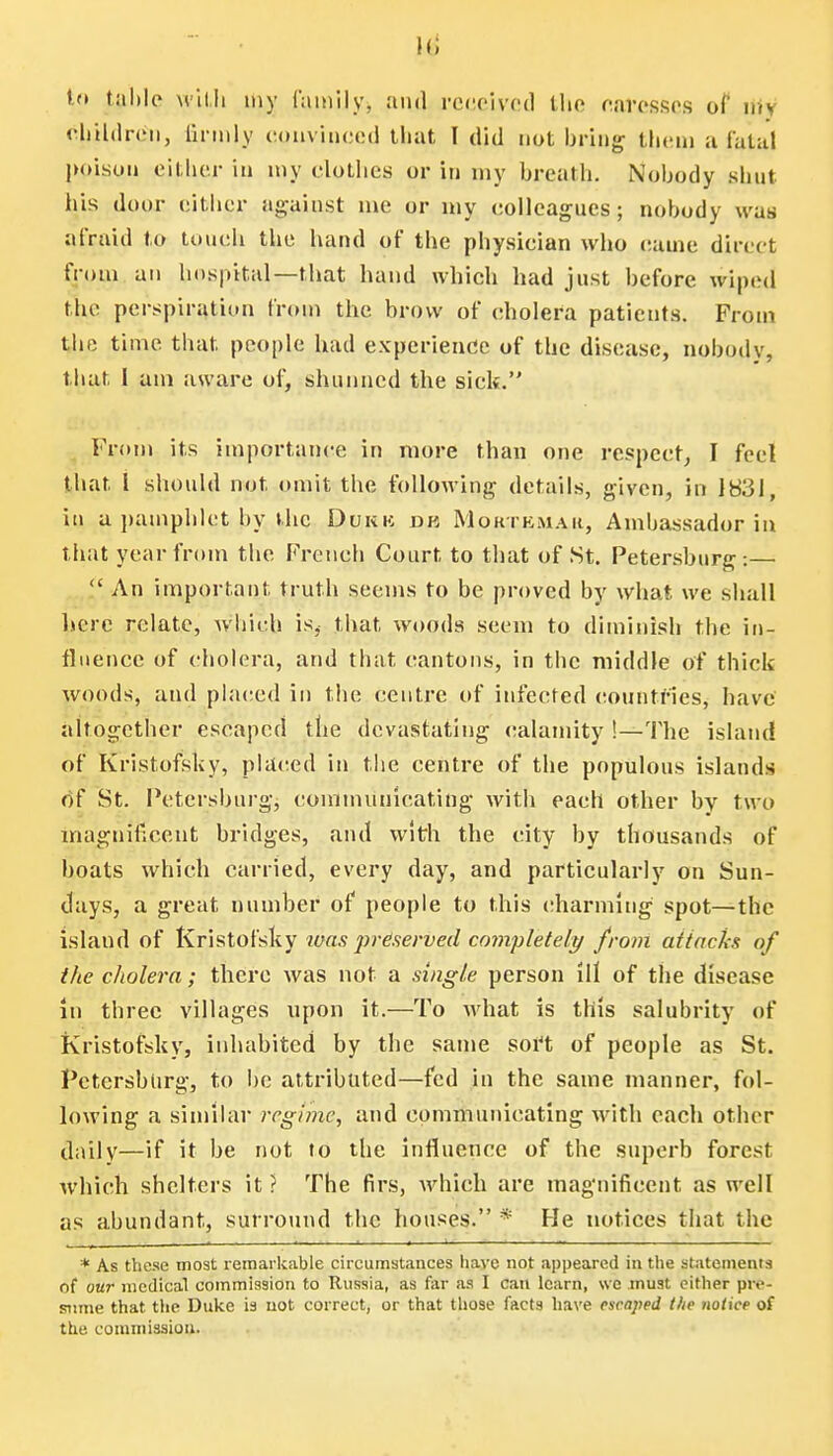 Mi to table with my family, and received the caresses 0f my children, firmly convinced that T did not bring them ;i fatal poison either in my clothes or in my breath. Nobody shut his door either against me or my colleagues; nobody was afraid to touch the hand of the physician who came direct from an hospital—that hand which had just before wiped the perspiration from the brow of cholera patients. From the time that people had experience of the disease, nobody, that I am aware of, shunned the sick. From its importance in more than one respect, I feel that I should not omit the following details, given, in 1831, in a pamphlet by the Dukk dk Moktkmaii, Ambassador in that year from the French Court to that of St. Petersburg:—  An important truth seems to be proved by what we shall lucre relate, which is, that woods seem to diminish the in- fluence of cholera, and that cantons, in the middle of thick- woods, and placed in the centre of infected countries, have altogether escaped the devastating calamity !—The island of Kristofsky, placed in the centre of the populous islands of St. Petersburg, communicating with each other by two magnificent bridges, and with the city by thousands of boats which carried, every day, and particularly on Sun- days, a great number of people to this charming spot—the island of Kristofsky was preserved completely from attacks of the cholera; there was not a single person ill of the disease in three villages upon it.—To what is this salubrity of Kristofsky, inhabited by the same soft of people as St. Petersburg, to be attributed—fed in the same manner, fol- lowing a similar regime, and communicating with each other daily—if it be not to the influence of the superb forest which shelters it? The firs, which are magnificent as well as abundant, surround the houses. * He notices that the * As these most remarkable circumstances have not appeared in the statements of our medical commission to Russia, as far as I can learn, we must either pre- sume that the Duke is not correct, or that those facts have escaped the notice of the commission.