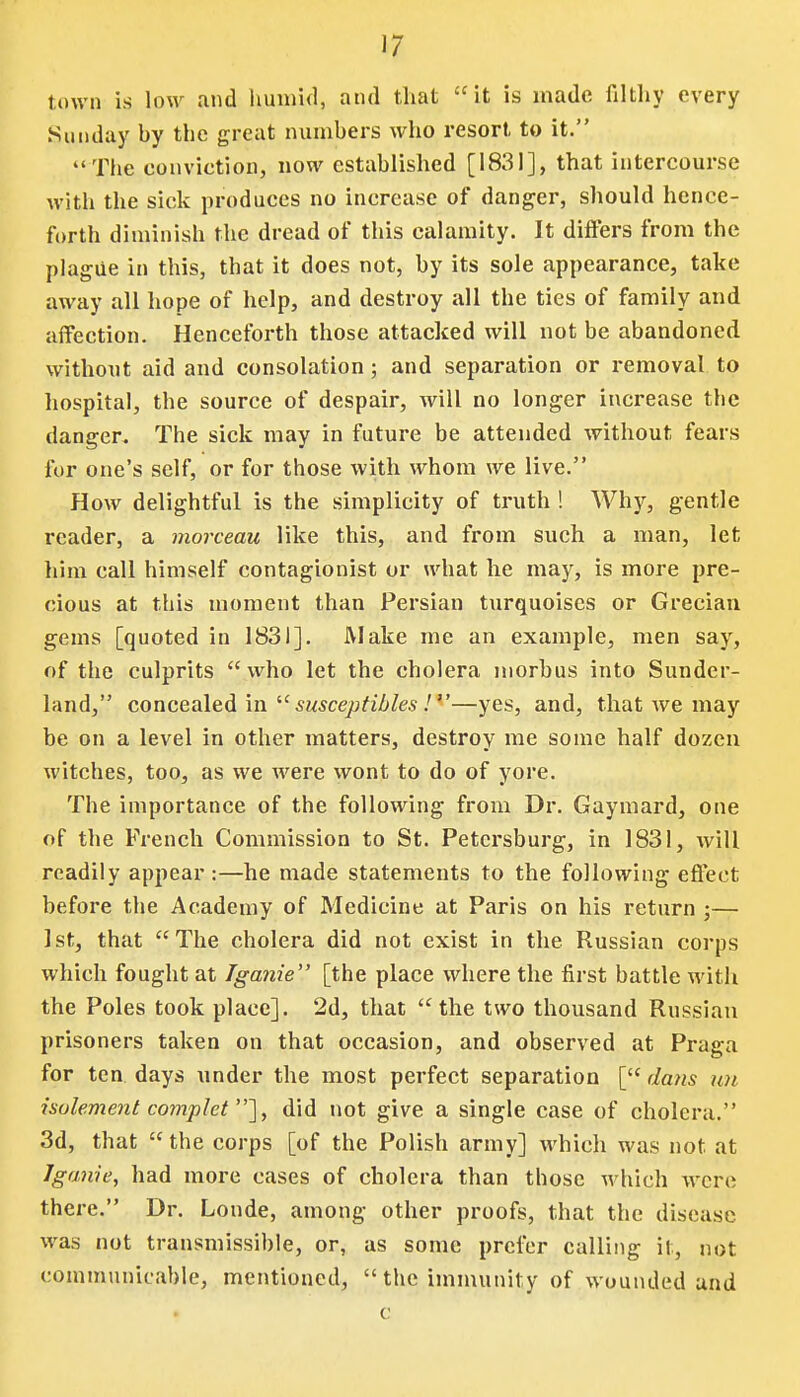 town is low and humid, and that it is made filthy every Sunday by the great numbers who resort to it. The conviction, now established [1831], that intercourse with the sick produces no increase of danger, should hence- forth diminish the dread of this calamity. It differs from the plague in this, that it does not, by its sole appearance, take away all hope of help, and destroy all the ties of family and affection. Henceforth those attacked will not be abandoned without aid and consolation; and separation or removal to hospital, the source of despair, will no longer increase the danger. The sick may in future be attended without fears for one's self, or for those with whom we live. How delightful is the simplicity of truth ! Why, gentle reader, a morceau like this, and from such a man, let him call himself contagionist or what he may, is more pre- cious at this moment than Persian turquoises or Grecian gems [quoted in 1831]. Make me an example, men say, of the culprits who let the cholera morbus into Sunder- land, concealed in iC susceptibles !—yes, and, that we may be on a level in other matters, destroy me some half dozen witches, too, as we were wont to do of yore. The importance of the following from Dr. Gaymard, one of the French Commission to St. Petersburg, in 1831, will readily appear :—he made statements to the following effect before the Academy of Medicine at Paris on his return ;— 1st, that The cholera did not exist in the Russian corps which fought at Iganie [the place where the first battle with the Poles took place]. 2d, that the two thousand Russian prisoners taken on that occasion, and observed at Praga for ten days under the most perfect separation [ dans un isolement complet ], did not give a single case of cholera. 3d, that  the corps [of the Polish army] which was not at Iganie, had more cases of cholera than those which were there. Dr. Londe, among other proofs, that the disease was not transmissible, or, as some prefer calling it, not communicable, mentioned, the immunity of wounded and c