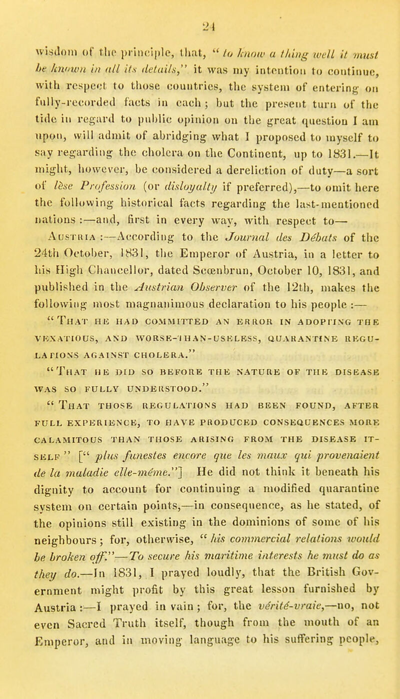 21 wisdom oC the principle, that,  to Jcnnw a thing well it must be known in all its details, it was my intention to continue, with respect to those countries, the system of entering on fully-recorded facts in each; hut the present turn of the tide in regard to public opinion on the great question I am upon, will admit of abridging what I proposed to myself to say regarding the cholera on the Continent, up to 1831—It might, however, he considered a dereliction of duty—a sort of lese Profession (or disloyalty if preferred),—to omit here the following historical facts regarding the last-mentioned nations :—and, first in every way, with respect to—■ Austria :—According to the Journal des Debuts of the 24th October, 1831, the Emperor of Austria, in a letter to his High Chancellor, dated Scoenbrun, October 10, 1831, and published in the Austrian Observer of the 12th, makes the following most niiignanimous declaration to his people :— That he had committed an error in adopting the vexatious, and worse- i h an-usk less, quarantine regu- lations against cholera. That he did so before the nature of the disease WAS SO FULLY UNDERSTOOD. ff That those regulations had been found, after FULL EXPERIENCE, TO HAVE PRODUCED CONSEQUENCES MORE CALAMITOUS THAN THOSE ARISING FROM THE DISEASE IT- SELF  [ plus funestes encore que les ?nau.v qui provenaient de la maladie elle-?neme.] He did not think it beneath his dignity to account for continuing a modified quarantine system on certain points,—in consequence, as he stated, of the opinions still existing in the dominions of some of his neighbours; for, otherwise,  his commercial relations would be broken off'.—To secure his maritime interests he tnust do as they do.—In 1831, I prayed loudly, that the British Gov- ernment might profit by this great lesson furnished by Austria :—I prayed in vain ; for, the vdrite'-vraie,—no, not even Sacred Truth itself, though from the mouth of an Emperor, and in moving language to his suffering people,