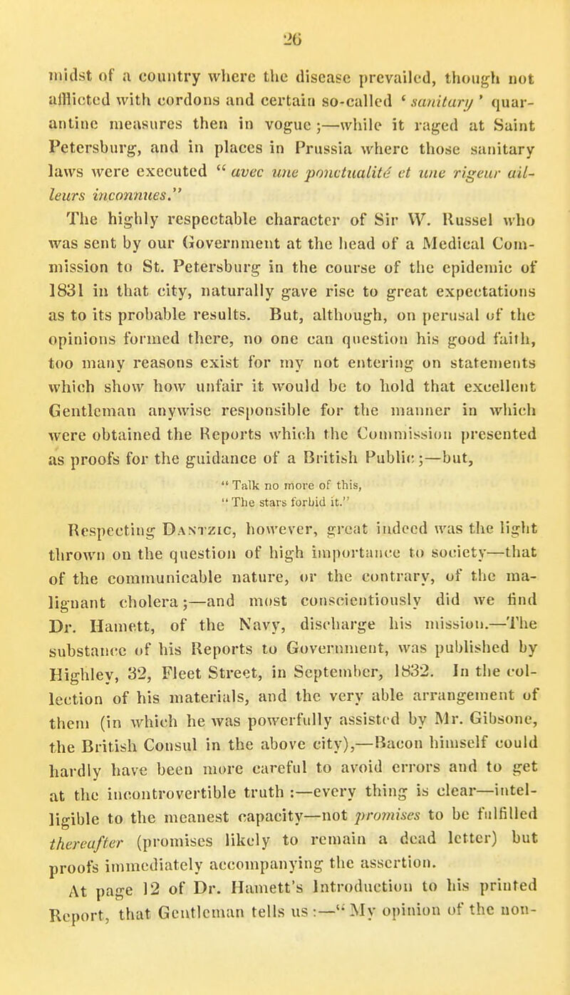 midst of a country where the disease prevailed, though not uiHicted with cordons and certain so-called ' military ' quar- antine measures then in vogue ;—while it raged at Saint Petershurg, and in places in Prussia where those sanitary laws were executed  avec une ponctualitd et une rigeur ail- leurs inconmces. The highly respectable character of Sir W. Russel who was sent by our Government at the head of a Medical Com- mission to St. Petersburg in the course of the epidemic of 1831 in that city, naturally gave rise to great expectations as to its probable results. But, although, on perusal of the opinions formed there, no one can question his good faith, too many reasons exist for my not entering on statements which show how unfair it would be to hold that excellent Gentleman anywise responsible for the manner in which were obtained the Reports which the Commission presented as proofs for the guidance of a British Public;—but,  Talk no more of this, The stars forbid it.'' Respecting Dastzic, however, great indeed was the light thrown on the question of high importance to society—that of the communicable nature, or the contrary, of the ma- lignant cholera;—and most conscientiously did we find Dr. Harnett, of the Navy, discharge his mission.—The substance of his Reports to Government, was published by Highley, 32, Fleet Street, in September, 1832. In the col- lection of his materials, and the very able arrangement of them (in which he was powerfully assisted by Mr. Gibsone, the British Consul in the above city),—Bacon himself could hardly have been more careful to avoid errors and to get at the incontrovertible truth :—every thing is clear—intel- ligible to the meanest capacity—not promises to be fulfilled thereafter (promises likely to remain a dead letter) but proofs immediately accompanying the assertion. At page 12 of Dr. Harnett's Introduction to his printed Report, that Gentleman tells us :—My opinion of the non-