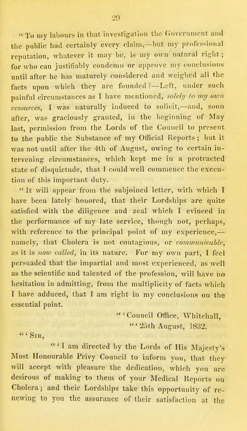 To my labours in that investigation the Government and the public had certainly every claim,—but my professional reputation, whatever it may be, is my own natural right; for who can justifiably condemn or approve my conclusions until after he has maturely considered and weighed all the facts upon which they arc founded ?—Left, under such painful circumstances as I have mentioned, solely to my own resources, I was naturally induced to solicit,—and, soon after, was graciously granted, in the beginning of May last, permission from the Lords of the Council to present to the public the Substance of my Official Reports; but it was not until after the 4th of August, owing to certain in- tervening circumstances, which kept me in a protracted state of disquietude, that I could well commence the execu- tion of this important duty.  It will appear from the subjoined letter, with which I have been lately honored, that their Lordships are quite satisfied with the diligence and zeal which I evinced in the performance of my late service, though not, perhaps, with reference to the principal point of my experience,— namely, that Cholera is not coutagious, or communicable, as it is now called, in its nature. For my own part, I feel persuaded that the impartial and most experienced, as well as the scientific and talented of the profession, will have no hesitation in admitting, from the multiplicity of facts which I have adduced, that I am right in my conclusions on the essential point.  c Council Office, Whitehall, ' 25th August, 1832. 'Sir, ' I am directed by the Lords of His Majesty's Most Honourable Privy Council to inform you, that they will accept with pleasure the dedication, which you arc desirous of making to them of your Medical Reports on Cholera; and their Lordships take this opportunity of re- newing to you the assurance of their satisfaction at the