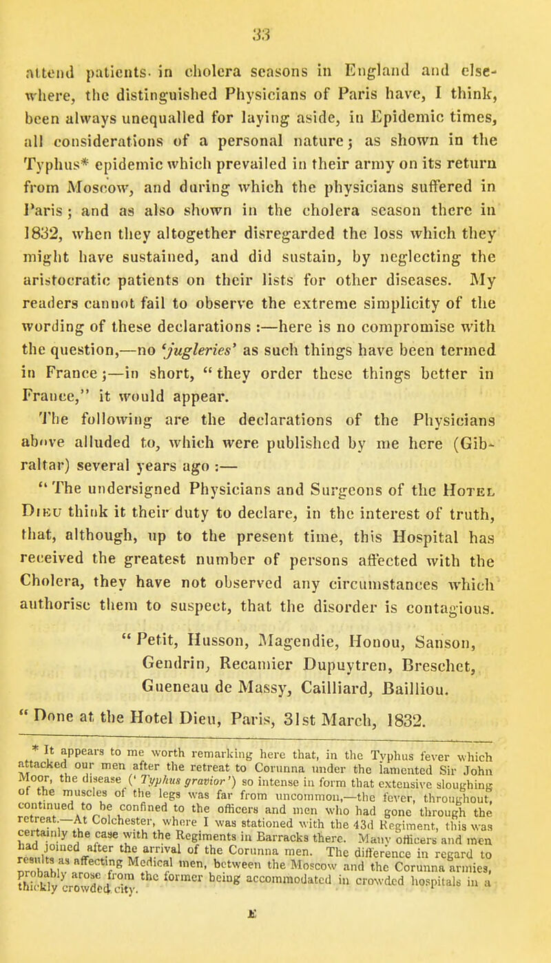 attend patients- in cholera seasons in England and else- where, the distinguished Physicians of Paris have, I think, heen always unequalled for laying aside, in Epidemic times, all considerations of a personal nature j as shown in the Typhus* epidemic which prevailed in their army on its return from Moscow, and during which the physicians suffered in Paris ; and as also shown in the cholera season there in 1832, when they altogether disregarded the loss which they might have sustained, and did sustain, by neglecting the aristocratic patients on their lists for other diseases. My readers cannot fail to observe the extreme simplicity of the wording of these declarations :—here is no compromise with the question,—no 'jugleries' as such things have been termed in France j—in short,  they order these things better in France, it would appear. The following are the declarations of the Physicians above alluded to, which were published by me here (Gib- raltar) several years ago :— The undersigned Physicians and Surgeons of the Hotel Dieu think it their duty to declare, in the interest of truth, rhat, although, up to the present time, this Hospital has received the greatest number of persons affected with the Cholera, they have not observed any circumstances which authorise them to suspect, that the disorder is contagious.  Petit, Husson, Magendie, Honou, Sanson, Gendrin, Recamier Dupuytren, Breschet, Gueneau de Massy, Cailliard, Bailliou.  Done at the Hotel Dieu, Paris, 31st March, 1832. * It appears to me worth remarking here that, in the Tvphus fever which attacked our men after the retreat to Corunna under the iamented Sir John Moor, the disease (' Typhus gravior') so intense in form that extensive slouehina of the muscles ot the legs was far from uncommon,—the fever, throughout, continued to be confined to the officers and men who had gone through the retreat —At Colchester, where I was stationed with the 43d Regiment, this was certainly the case with the Regiments in Barracks there. Many officers and men ™t\\T * t\era.rnV,al of the Cori»ina men. The difference in regard to ZnUl?* VS Mev,c? ,nen' bctwee the Moscow !llld Corunna armies, thi!klycrowdcoVdiy  ^ accommoiJated il1 crowded hospitals in a K