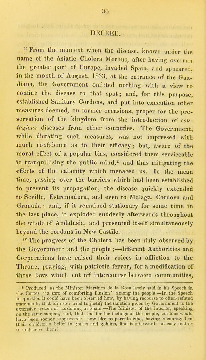 DECREE.  From the moment when the disease, known under the name of the Asiatic Cholera Morbus, after having overrun the greater part of Europe, invaded Spain, and appeared, in the month of August, 1833, at the entrance of the Gua- diana, the Government omitted nothing with a view to confine the disease to that spot; and, for this purpose, established Sanitary Cordons, and put into execution other measures deemed, on former occasions, proper for the pre- servation of the kingdom from the introduction of con- tagious diseases from other countries. The Government, while dictating such measures, was not impressed with much confidence as to their efficacy; but, aware of the moral effect of a popular bias, considered them serviceable in tranquillising the public mind,* and thus mitigating the effects of the calamity which menaced us. In the mean time, passing over the barriers which had been established to prevent its propagation, the disease quickly extended to Seville, Estremadura, and even to Malaga, Cordova and Granada : and, if it remained stationary for some time in the last place, it exploded suddenly afterwards throughout the whole of Andalusia, and presented itself simultaneously beyond the cordons in New Castile. ec The progress of the Cholera has been duly observed by the Government and the people;—different Authorities and Corporations have raised their voices in affliction to the Throne, praying, with patriotic fervor, for a modification of those laws Avhich cut off intercourse between communities, * Produced, as the Minister Martinez de la Rosa lately said in his Speech in the Cortes,  a sort of comforting illusion  among the people.—In the Speech in question it could have been observed how, by having recourse to often-refuted statements, that Minister tried to justify the-sanction given by Government to the extensive system of cordoning in Spain.—The Minister of the Interior, speaking on the same subject, said, that, but for the feelings of the people, cordons would have been sooner suppressed:—how like to parents who, having encouraged in their children a belief in ghpsts and goblins, find it afterwards no easy matter (p undecch e them !