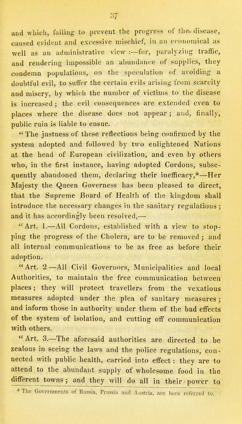 3? and which, failing to prevent the progress* of the. disease, caused evident and excessive mischief, in an economical as well as an administrative view :—for, paralyzing traffic, and rendering- impossible an abundance of supplies, they condemn populations, on the speculation of avoiding a doubtful evil, to suffer the certain evils arising from scarcity and misery, by which the number of victims to the disease is increased ; the evil consequences are extended even to places where the disease docs not appear; and, finally, public ruin is liable to ensue.  The justness of these reflections being confirmed by the system adopted and followed by two enlightened Nations at the head of European civilization, and even by others who, in the first instance, having adopted Cordons, subse- quently abandoned them, declaring their inefficacy,*—Her Majesty the Queen Governess has been pleased to direct, that the Supreme Board of Health of the kingdom shall introduce the necessary changes in the sanitary regulations ; and it has accordingly been resolved,— Art. 1.—All Cordons, established with a view to stop- ping the progress of the Cholera, are to be removed ; and all internal communications to be as free as before their adoption. Art. 2—All Civil Governors, Municipalities and local Authorities, to maintain the free communication between places; they will protect travellers from the vexatious measures adopted under the plea of sanitary measures; and inform those in authority under them of the bad effects of the system of isolation, and cutting off communication with others. Art. 3.—The aforesaid authorities are directed to be zealous in seeing the laws and the police regulations, con- nected with public health, carried into effect: they are to attend to the abundant supply of wholesome food in the different towns; and they will do all in their power to *The Governments of Russia, Prussia and Austria, arc here referred to.