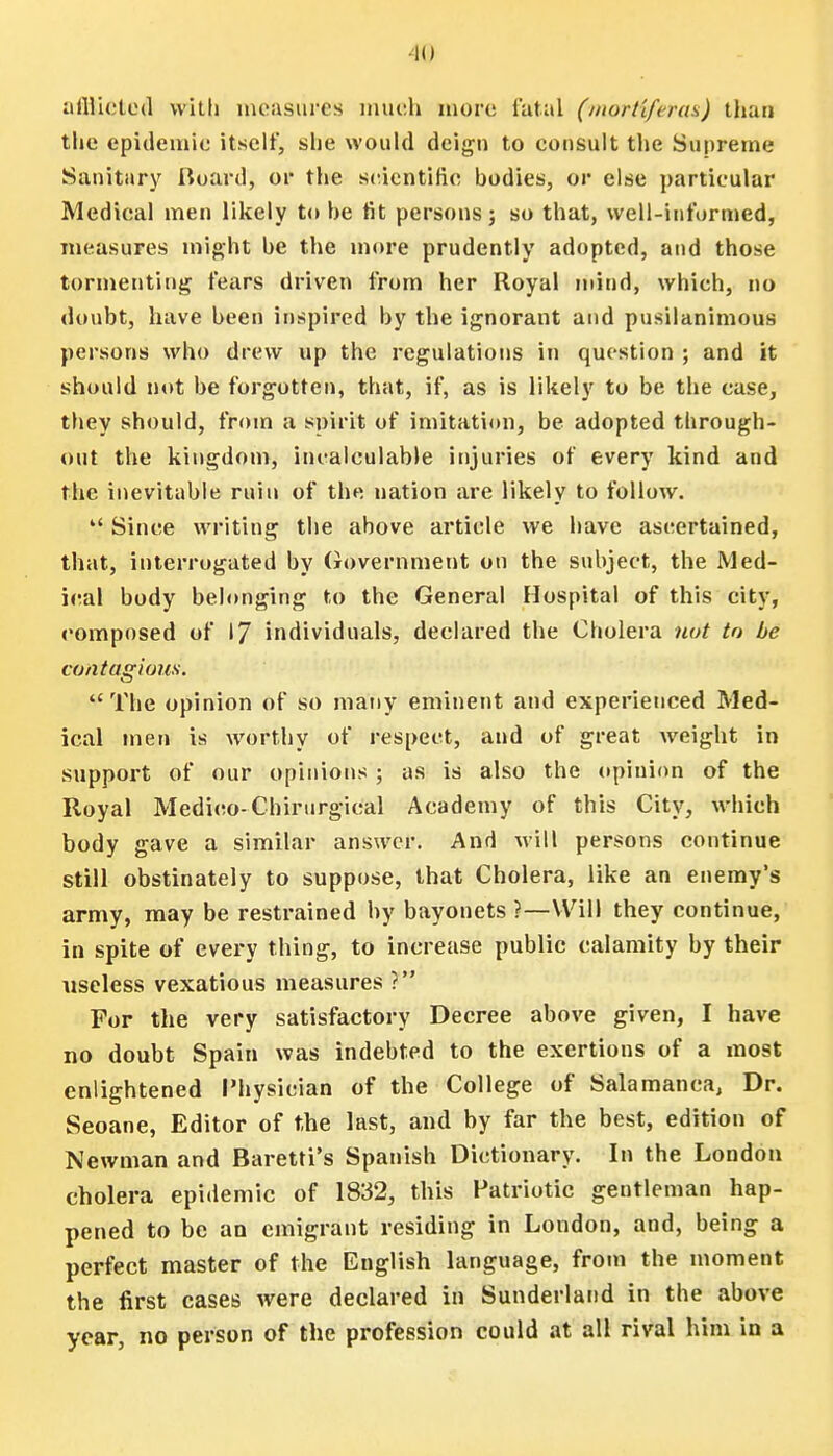 •II) affticted with measures much more fatal (morti/eras) than the epidemic itself, she would deign to consult the Supreme Sanitary Board, or the scientific bodies, or else particular Medical men likely to be fit persons j so that, well-informed, measures might be the more prudently adopted, and those tormenting fears driven from her Royal mind, which, no doubt, have been inspired by the ignorant and pusilanimous persons who drew up the regulations in question ; and it should not be forgotten, that, if, as is likely to be the case, they should, from a spirit of imitation, be adopted through- out the kingdom, incalculable injuries of every kind and the inevitable ruin of the nation are likely to follow.  Since writing the above article we have ascertained, that, interrogated by Government on the subject, the Med- ical body belonging to the General Hospital of this city, composed of 17 individuals, declared the Cholera not to be contagious.  The opinion of so many eminent and experienced Med- ical men is worthy of respect, and of great weight in support of our opinions ; as is also the opinion of the Royal Medico-Chirurgical Academy of this City, which body gave a similar answer. And will persons continue still obstinately to suppose, that Cholera, like an enemy's army, may be restrained by bayonets ?—Will they continue, in spite of every thing, to increase public calamity by their useless vexatious measures ? For the very satisfactory Decree above given, I have no doubt Spain was indebted to the exertions of a most enlightened Physician of the College of Salamanca, Dr. Seoane, Editor of the last, and by far the best, edition of Newman and Baretti's Spanish Dictionary. In the London cholera epidemic of 1832, this Patriotic gentleman hap- pened to be an emigrant residing in London, and, being a perfect master of the English language, from the moment the first cases were declared in Sunderland in the above year, no person of the profession could at all rival him in a