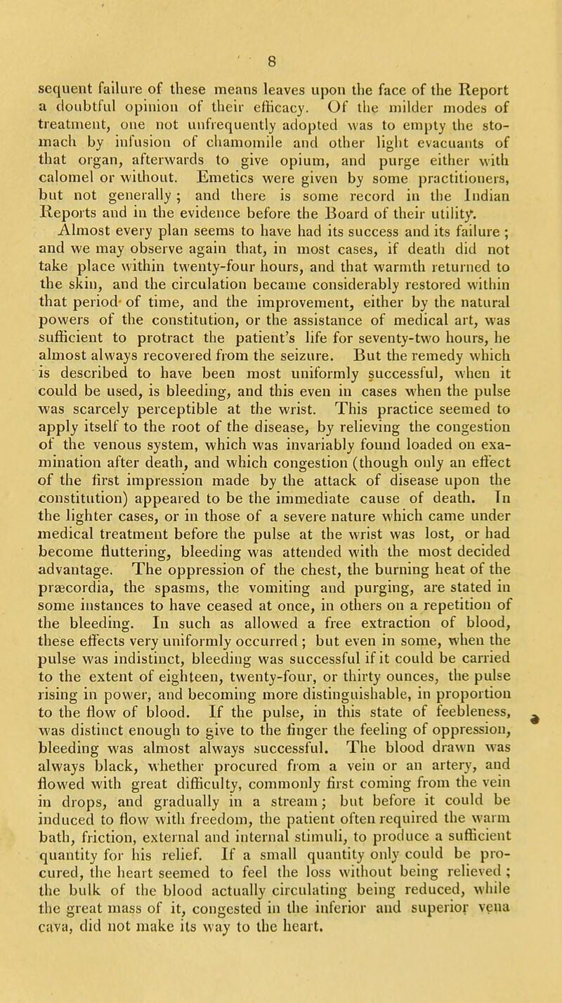 sequent failure of these means leaves upon the face of the Report a doubtful opinion of their efficacy. Of the rnilder modes of treatment, one not uufrequently adopted was to empty the sto- mach by infusion of chamomile and other light evacuauts of that organ, afterwards to give opium, and purge either with calomel or without. Emetics were given by some practitioners, but not generally; and there is some record in the Indian Reports and in the evidence before the Board of their utilitj^. Almost every plan seems to have had its success and its failure ; and we may observe again that, in most cases, if death did not take place within twenty-four hours, and that warmth returned to the skin, and the circulation became considerably restored within that period- of time, and the improvement, either by the natural powers of the constitution, or the assistance of medical art, was sufKcieut to protract the patient's life for seventy-two hours, he almost always recovered from the seizure. But the remedy which is described to have been most uniformly successful, when it could be used, is bleeding, and this even in cases when the pulse was scarcely perceptible at the wrist. This practice seemed to apply itself to the root of the disease, by relieving the congestion of the venous system, which was invariably found loaded on exa- mination after death, and which congestion (though only an eftect of the tirst impression made by the attack of disease upon the constitution) appeared to be the immediate cause of death. In the lighter cases, or in those of a severe nature which came under medical treatment before the pulse at the wrist was lost, or had become fluttering, bleeding was attended with the most decided advantage. The oppression of the chest, the burning heat of the prajcordia, the spasms, the vomiting and purging, are stated in some instances to have ceased at once, in others on a repetition of the bleeding. In such as allowed a free extraction of blood, these effects very uniformly occurred ; but even in some, when the pulse was indistinct, bleeding was successful if it could be carried to the extent of eighteen, twenty-four, or thirty ounces, the pulse rising in power, and becoming more distinguishable, in proportion to the How of blood. If the pulse, in this state of feebleness, was distinct enough to give to the linger the feeling of oppression, bleeding was almost always successful. The blood drawn was always black, whether procured from a vein or an artery, and flowed with great difficulty, commonly first coming from the vein in drops, and gradually in a stream; but before it could be induced to flow with freedom, the patient often required the warm bath, friction, external and internal stimuH, to produce a sufficient quantity for his relief. If a small quantity only could be pro- cured, the heart seemed to feel the loss without being relieved ; the bulk of the blood actually circulating being reduced, while the great mass of it, congested in the inferior and superior veita cava, did not make its way to the heart.