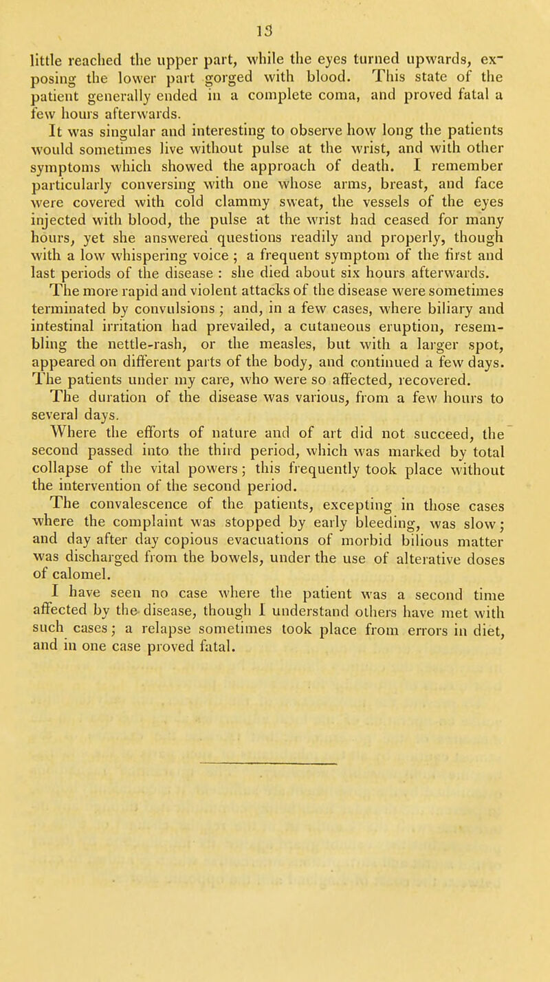 little reached the upper part, while the eyes turned upwards, ex- posing the lower part gorged with blood. This state of the patient generally ended in a complete coma, and proved fatal a few hours afterwards. It was singular and interesting to observe how long the patients would sometimes live without pulse at the wrist, and with other symptoms which showed the approach of death. I remember particularly conversing with one whose arms, breast, and face were covered with cold clammy sweat, the vessels of the eyes injected witli blood, the pulse at the wrist had ceased for many hours, yet she answered questions readily and properly, though with a low whispering voice ; a frequent symptom of the first and last periods of the disease : she died about six hours afterwards. The more rapid and violent attacks of the disease were sometimes terminated by convulsions ; and, in a few cases, where biliary and intestinal irritation had prevailed, a cutaneous eruption, resem- bling the nettle-rash, or the measles, but with a larger spot, appeared on different parts of the body, and continued a few days. The patients under my care, who were so affected, recovered. The duration of the disease was various, from a few hours to several days. Where the efforts of nature and of art did not succeed, the second passed into the third period, which was marked by total collapse of the vital powers; this frequently took place without the intervention of the second period. The convalescence of the patients, excepting in those cases where the complaint was stopped by early bleeding, was slow; and day after day copious evacuations of morbid bilious matter was discharged from the bowels, under the use of alterative doses of calomel. I have seen no case where the patient was a second time affected by the disease, though I understand others have met with such cases; a relapse sometimes took place from errors in diet, and in one case proved fiital.