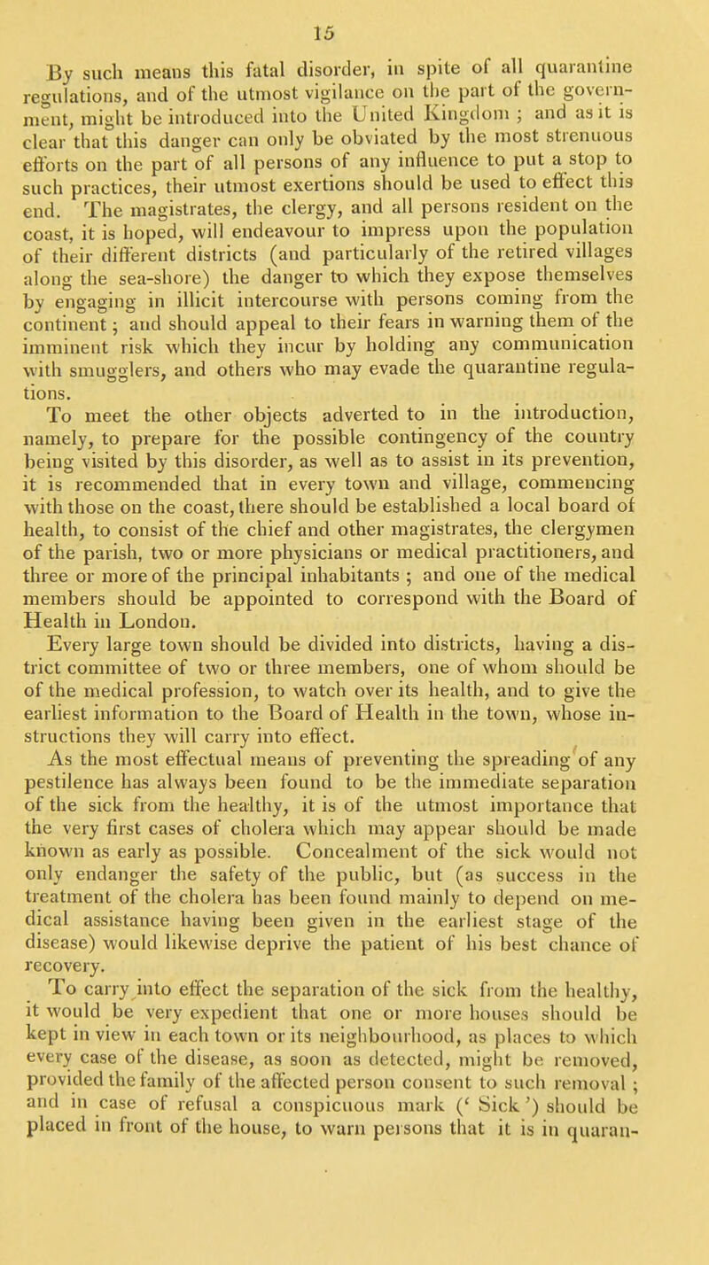 By such means this fatal disorder, in spite of all quarantine regulations, and of the utmost vigilance on the part of the govern- ment, might be introduced into the United Kingiloni ; and as it is clear that this danger can only be obviated by the most strenuous efforts on the part of all persons of any influence to put a stop to such practices, their utmost exertions should be used to effect this end. The magistrates, the clergy, and all persons resident on the coast, it is hoped, will endeavour to impress upon the population of their different districts (and particularly of the retired villages along the sea-shore) the danger to which they expose themselves by engaging in illicit intercourse with persons coming from the continent; and should appeal to their fears in warning them of the imminent risk which they incur by holding any communication with smugglers, and others who may evade the quarantine regula- tions. To meet the other objects adverted to in the introduction, namely, to prepare for the possible contingency of the country being visited by this disorder, as well as to assist in its prevention, it is recommended that in every town and village, commencing with those on the coast, there should be established a local board of health, to consist of the chief and other magistrates, the clergymen of the parish, two or more physicians or medical practitioners, and three or more of the principal inhabitants ; and one of the medical members should be appointed to correspond with the Board of Health in London. Every large town should be divided into districts, having a dis- trict committee of two or three members, one of whom should be of the medical profession, to watch over its health, and to give the earliest information to the Board of Health in the town, whose in- structions they will carry into effect. As the most effectual means of preventing the spreading of any pestilence has always been found to be the immediate separation of the sick from the healthy, it is of the utmost importance that the very first cases of cholera which may appear should be made known as early as possible. Concealment of the sick would not only endanger the safety of the public, but (as success in the treatment of the cholera has been found mainly to depend on me- dical assistance having been given in the earliest stage of the disease) would likewise deprive the patient of his best chance of recovery. To carry into effect the separation of the sick from the healthy, it would be very expedient that one or more houses should be kept in view in each town or its neighbourhood, as places to which every case of the disease, as soon as detected, might be removed, provided the family of the affected person consent to such removal ; and in case of refusal a conspicuous mark (' Sick ') should be placed in front of the house, to warn persons that it is in quarau-