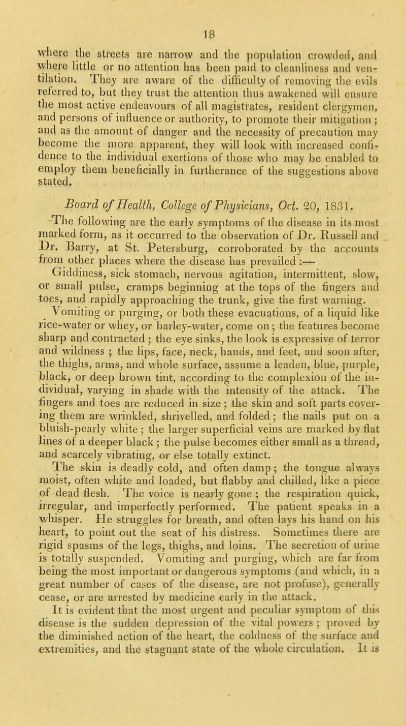 where the streets are narrow and the popuUuion crowded, and \yhere little or no attention has been paid to cleanliness and ven- tilation. They are aware of the difficulty of removing the evils referred to, but they trust the attention thus awakened will ensure the most active endeavours of all magistrates, resident clergymen, and persons of influence or authority, to promote their mitigation ; and as the amount of danger and the necessity of precaution may become the more apparent, they will look with increased confi- dence to the individual exertions of those who may be enabled to employ them beneficially in furtherance of the suggestions above stated. Board of Health, College of Physicians, Oct. 20, 1831. The following are the early symptoms of the disease in its most marked form, as it occurred to the observation of Dr. Russell and Dr. Barry, at St. Petersburg, corroborated by the accounts from other places where the disease has prevailed :— Gidd mess, sick stomach, nervous agitation, intermittent, slow, or small pulse, cramps beginning at the tops of the fingers and toes, and rapidly approaching the trunk, give the first warning. Vomiting or purging, or both these evacuations, of a liquid like rice-water or whey, or barley-water, come on ; the features become sharp and contracted ; the eye sinks, the look is expressive of terror and wildness ; the lips, face, neck, hands, and feet, and soon after, the thighs, arms, and whole surface, assume a leaden, blue, purple, black, or deep brown tint, according to the complexion of the in- dividual, varying in shade with the intensity of the attack. The fingers and toes are reduced in size; the skin and soft parts cover- ing them are wrinkled, shrivelled, and folded; the nails put on a bluish-pearly white ; the larger superficial veins are marked by flat lines of a deeper black ; the pulse becomes either small as a thread, and scarcely vibrating, or else totally extinct. The skin is deadly cold, and often damp; the tongue always moist, often white and loaded, but flabby and chilled, like a piece of dead flesh. The voice is nearly gone ; the respiration quick, irregular, and imperfectly performed. The patient speaks in a whisper. He struggles for breath, and often lays his hand on his heart, to point out the seat of his distress. Sometimes diere are rigid spasms of the legs, thighs, and loins. The secretion of urine is totally suspended. Vomiting and purging, which are far from being the most important or dangerous symptoms (and which, m a great number of cases of the disease, are not profuse), generally cease, or are arrested by medicine early in the attack. It is evident that the most urgent and peculiar symptom of Uiis disease is the sudden depression of the vital powers ; ])roved by the diminished action of the heart, the coldness of the surface and extremities, and the stagnant state of the whole circulation. It is