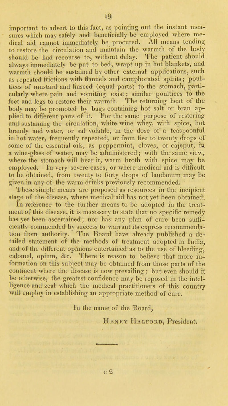 important to advert to this fact, as pointing out the instant mea- sures which may safely and beneficially be employed where me- dical aid cannot immediately be procured. All means tending to restore the circulation and maintain the warmth of the body should be had recourse to, without delay. The patient should always immediately be put to bed, wrapt up in hot blankets, and warmth should be sustained by other external applications, such as repeated frictions with flannels and camphorated spirits poul- tices of mustard and linseed (equal parts) to the stomach, parti- cularly where pain and vomiting exist; similar poultices to the feet and legs to restore their warmth. The returning heat of the body may be promoted by bags containing hot salt or bran ap- plied to diflFerent parts of it. For the same purpose of restoring and sustaining the circulation, white wine whey, with spice, hot brandy and water, or sal volatile, in the dose of a teaspoonful in hot water, frequently repeated, or from five to twenty drops of some of the essential oils, as peppermint, cloves, or cajeput, in a wine-glass of water, may be administered; with the same view^, where the stomach will bear it, warm broth with spice may be employed. In very severe cases, or where medical aid is difficult to be obtained, from twenty to forty drops of laudanum may be given in any of the warm drinks previously recommended. These simple means are proposed as resources in the incipient stage of the disease, where medical aid has not yet been obtained. In reference to the further means to be adopted in the treat- ment of this disease, it is necessary to state that no specific remedy has yet been ascertained; nor has any plan of cure been suffi- ciently commended by success to warrant its express recommenda- tion from authority. The Board have already published a de- tailed statement of the methods of treatment adopted in India, and of the difi^erent opfnions entertained as to the use of bleeding, calomel, opium, &c. There is reason to believe that more in- formation on this subject may be obtained from those parts of the continent where the disease is now prevailing; but even should it be otherwise, the greatest confidence may be reposed in the intel- ligence and zeal which the medical practitioners of this country will employ in establishing an appropriate method of cure. In the name of the Board, Henry Halford, President.