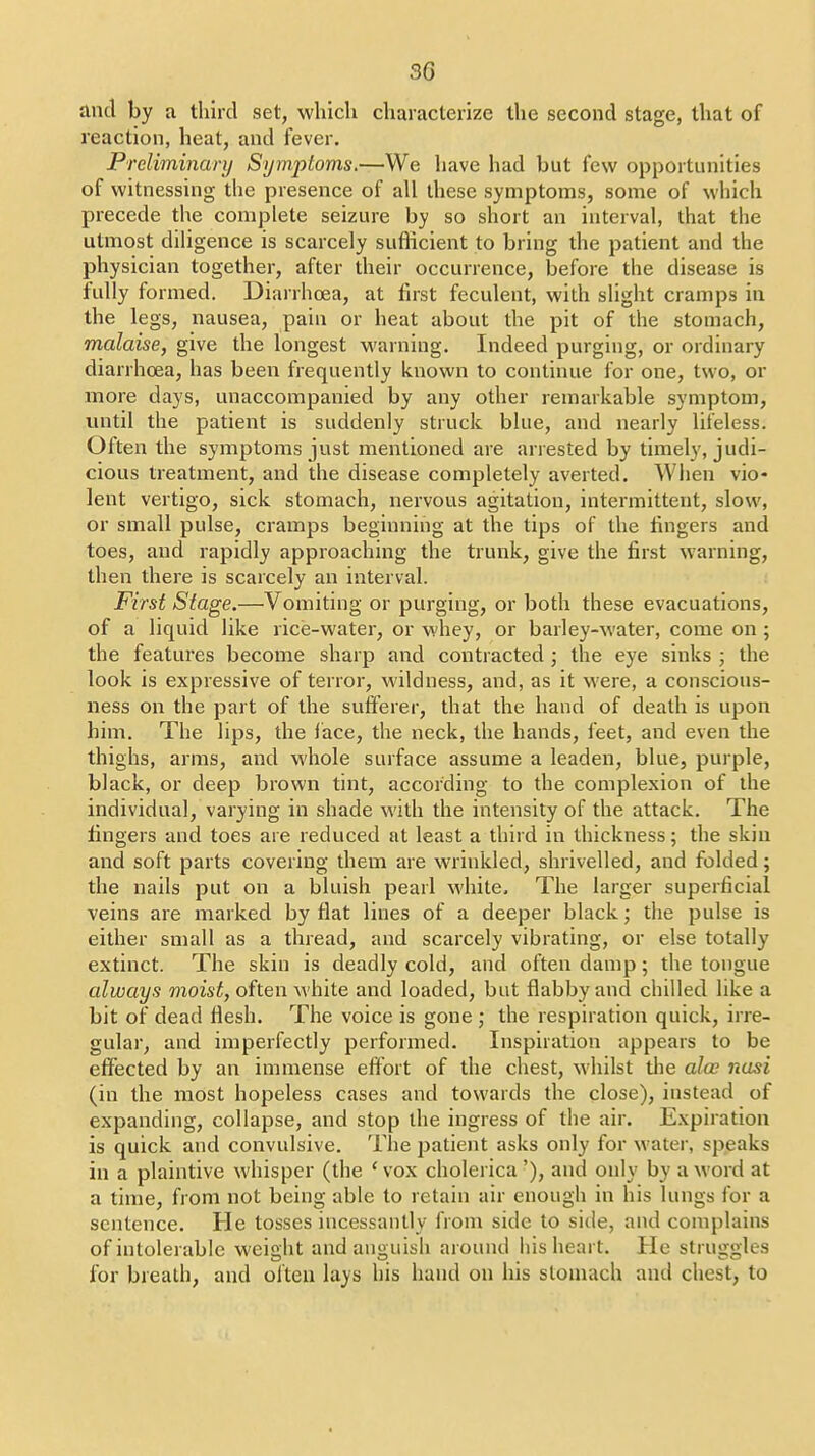 and by a third set, which characterize the second stage, that of reaction, heat, and fever. Preliminary Symptoms.—We have had but few opportunities of witnessing the presence of all these symptoms, some of which precede the complete seizure by so short an interval, that the utmost diligence is scarcely sufficient to bring the patient and the physician together, after their occurrence, before the disease is fully formed. Diarrhoea, at first feculent, with slight cramps in the legs, nausea, pain or heat about the pit of the stomach, malaise, give the longest warning. Indeed purging, or ordinary diarrhoea, has been frequently known to continue for one, two, or more days, unaccompanied by any other remarkable symptom, until the patient is suddenly struck blue, and nearly lifeless. Often the symptoms just mentioned are arrested by timely, judi- cious treatment, and the disease completely averted. Wlien vio- lent vertigo, sick stomach, nei'vous agitation, intermittent, slow, or small pulse, cramps beginning at the tips of the fingers and toes, and rapidly approaching the trunk, give the first warning, then there is scarcely an interval. First Stage.—Vomiting or purging, or both these evacuations, of a liquid like rice-water, or whey, or barley-water, come on ; the features become sharp and contracted ; the eye sinks ; the look is expressive of terror, wildness, and, as it were, a conscious- ness on the part of the sufferer, that the hand of death is upon him. The lips, the face, the neck, the hands, leet, and even the thighs, arms, and whole surface assume a leaden, blue, purple, black, or deep brown tint, according to the complexion of the individual, varying in shade with the intensity of the attack. The fingers and toes are reduced at least a third in thickness; the skin and soft parts covering them are wrinkled, shrivelled, and folded; the nails put on a bluish pearl white. The larger superficial veins are marked by flat lines of a deeper black; the pulse is either small as a thread, and scarcely vibrating, or else totally extinct. The skin is deadly cold, and often damp; the tongue always moist, often white and loaded, but flabby and chilled like a bit of dead flesh. The voice is gone ; the respiration quick, irre- gular, and imperfectly performed. Inspiration appears to be effected by an immense effort of the chest, whilst the alee nasi (in the most hopeless cases and towards the close), instead of expanding, collapse, and stop the ingress of the air. Expiration is quick and convulsive. The patient asks only for water, speaks in a plaintive whisper (the ' vox cholerica '), and only by a word at a time, from not being able to retain air enough in his lungs for a sentence. He tosses incessantly from side to side, and complains of intolerable weight and anguish around his heart. He struggles for breadi, and often lays his hand on his stomach and chest, to