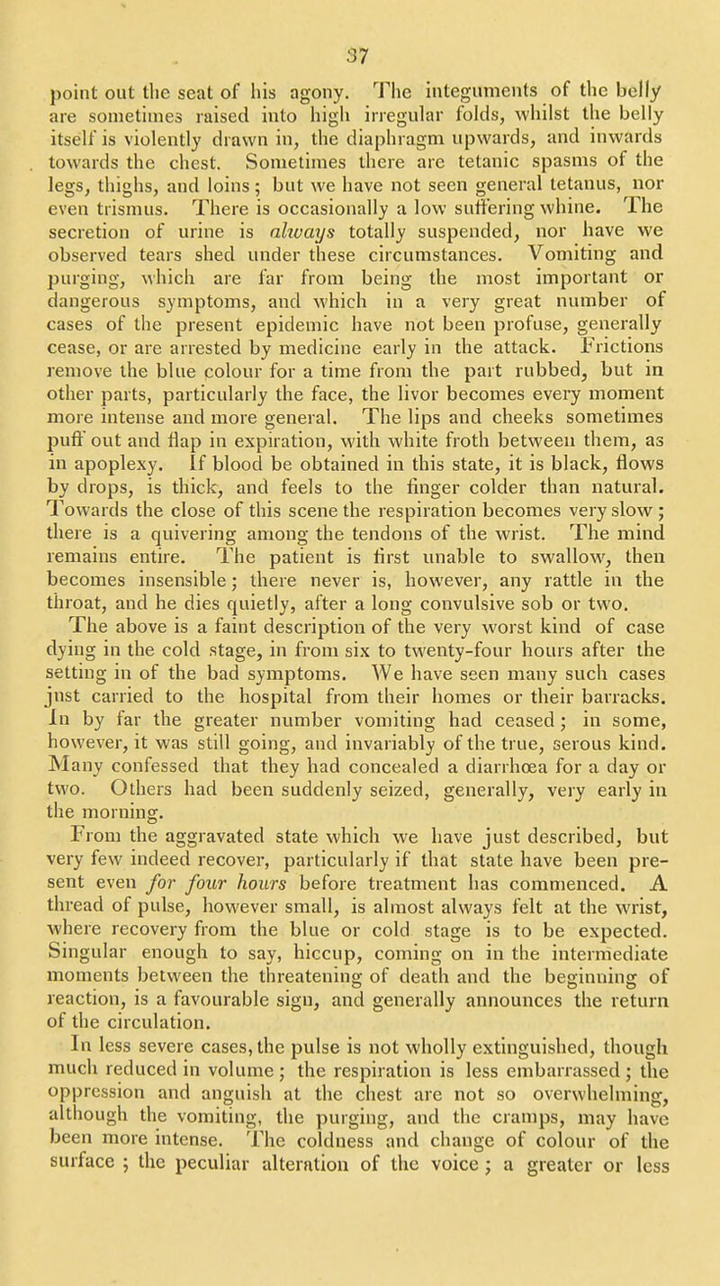 point out tlie seat of his agony. The integuments of the belly are sometimes raised into high irregular folds, whilst the belly itself is violently drawn in, the diaphragm upwards, and inwards towards the chest. Sometimes there are tetanic spasms of the legs, thighs, and loins; but we have not seen general tetanus, nor even trismus. There is occasionally a low suffering whine. The secretion of urine is ahvays totally suspended, nor have we observed tears shed under these circumstances. Vomiting and purging, which are far from being the most important or dangerous symptoms, and which in a very great number of cases of the present epidemic have not been profuse, generally cease, or are arrested by medicine early in the attack. Frictions remove the blue colour for a time from the part rubbed, but in other parts, particularly the face, the livor becomes every moment more intense and more general. The lips and cheeks sometimes puff out and Hap in expiration, with white froth between them, as in apoplexy. If blood be obtained in this state, it is black, flows by drops, is thick, and feels to the finger colder than natural. Towards the close of this scene the respiration becomes very slow ; there is a quivering among the tendons of the wrist. The mind remains entire. The patient is first unable to swallow, then becomes insensible ; there never is, however, any rattle in the throat, and he dies quietly, after a long convulsive sob or two. The above is a faint description of the very worst kind of case dying in the cold stage, in from six to twenty-four hours after the setting in of the bad symptoms. We have seen many such cases jnst carried to the hospital from their homes or their barracks. In by far the greater number vomiting had ceased ; in some, however, it was still going, and invariably of the true, serous kind. Many confessed that they had concealed a diarrhoea for a day or two. Others had been suddenly seized, generally, very early in the morning. From the aggravated state which we have just described, but very few indeed recover, particularly if that state have been pre- sent even for four hours before treatment has commenced. A thread of pulse, however small, is almost always felt at the wrist, where recovery from the blue or cold stage is to be expected. Singular enough to say, hiccup, coming on in the intermediate moments between the threatening of death and the beginning of reaction, is a favourable sign, and generally announces the return of the circulation. In less severe cases, the pulse is not wholly extinguished, though much reduced in volume; the respiration is less embarrassed; the oppression and anguish at the chest are not so overwhelming, although the vomiting, the purging, and the cramps, may have been more intense. The coldness and change of colour of the surface ; the peculiar alteration of the voice ; a greater or less