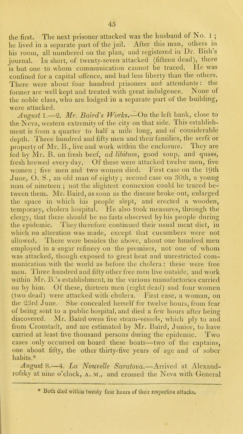 the first. The next prisoner attacked was the husband of No. 1 ; he lived in a separate part of the jail. After this man, others iu his room, all numbered on the plan, and registered in Dr. Bish's journal. In short, of twenty-seven attacked (fifteen dead), there is but one to whom communication cannot be traced. He was confined for a capital offence, and had less liberty than the others. There were about four hundred prisoners and attendants: the former are well kept and treated with great indulgence. None of the noble class, who are lodged in a separate part of the building, were attacked. August 1.—2. Mr. BaircVs Works,—On the left bank, close to the Neva, western extremity of the city on that side. This establish- ment is from a quarter to half a mile long, and of considerable depth. Three hundred and fifty men and their families, the serfs or property of Mr. B., live and work within the enclosure. They are fed by Mr. B. on fresh beef, ad libitum, good soup, and quass, fresh brewed every day. Of these were attacked twelve men, five women ; five men and two women died. First case on the IQth June, O. S., an old man of eighty; second case on 30lh, a young man of nineteen ; not the slightest connexion could be traced be- tween them. Mr. Baird, as soon as the disease broke out, enlarged the space in which his people slept, and erected a wooden, temporary, cholera hospital. He also took measures, through the clergy, that there should be no fasts observed by his people during the epidemic. They therefore continued their usual meat diet, in which no alteration was made, except that cucumbers were not allowed. There were besides the above, about one hundred men employed in a sugar refinery on the premises, not one of whom was attacked, though exposed to great heat and unrestricted com- munication with the world as before the cholera: these were free men. Three hundred and fifty other free men live outside, and work within Mr. B.'s establishment, in the various manufactories carried on by him. Of these, thirteen men (eight dead) and four women (two dead) were attacked with cholera. First case, a woman, on the 23rd J une. She concealed herself for twelve hours, from fear of being sent to a public hospital, and died a few hours after being discovered. Mr. Baird owns five steam-vessels, which ply to and from Cronstadt, and are estimated by Mr. Baird, Junior, to have carried at least five thousand persons during the epidemic. Two cases only occurred on board these boats—two of the captains, one about fifty, the other thirty-five years of age and of sober habits.* August 8.—4. La Notcvelle Saratova.—Arrived at Alexand- rofsky at nine o'clock, A. m., and crossed the Neva with General * Both died witliin twenty four hours of their respective attacks.