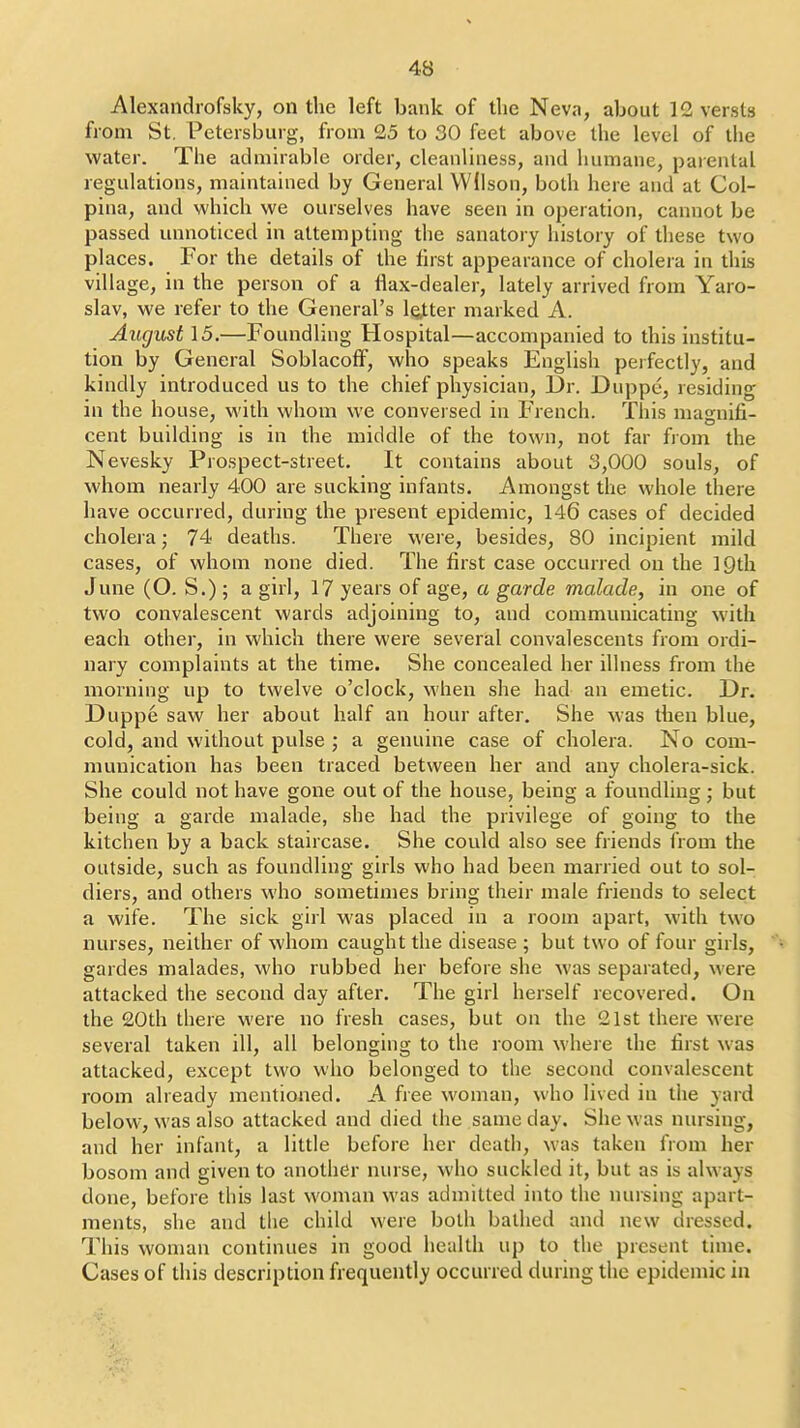 Alexandrofsky, on the left bank of the Neva, about 12 versts from St. Petersbuig, from 25 to 30 feet above the level of the water. The admirable order, cleanluiess, and humane, parental regulations, maintained by General Wilson, both here and at Col- pina, and which we ourselves have seen in operation, cannot be passed unnoticed in attempting the sanatory history of these two places. For the details of the first appearance of cholera in this village, in the person of a llax-dealer, lately arrived from Yaro- slav, we refer to the General's letter marked A. August \5.—Foundling Hospital—accompanied to this institu- tion by General SoblacofF, who speaks English perfectly, and kindly introduced us to the chief physician. Dr. Duppe, residing in the house, with whom we conversed in French. This magnifi- cent building is in the middle of the town, not far from the Nevesky Prospect-street. It contains about 3,000 souls, of whom nearly 400 are sucking infants. Amongst the whole there have occurred, during the present epidemic, 146 cases of decided cholei a; 74 deaths. There were, besides, 80 incipient mild cases, of whom none died. The first case occurred on the IQth June (O. S.) ; a girl, 17 years of age, a garde malade, in one of two convalescent wards adjoining to, and communicating with each other, in which there were several convalescents from ordi- nary complaints at the time. She concealed her illness from the morning up to twelve o'clock, when she had an emetic. Dr. Duppe saw her about half an hour after. She was then blue, cold, and without pulse ; a genuine case of cholera. No com- munication has been traced between her and any cholera-sick. She could not have gone out of the house, being a foundling; but being a garde malade, she had the privilege of going to the kitchen by a back staircase. She could also see friends from the outside, such as foundling girls who had been married out to sol- diers, and others who sometimes bring their male friends to select a wife. The sick girl was placed in a room apart, with two nurses, neither of whom caught the disease ; but two of four girls, gardes malades, who rubbed her before she was separated, were attacked the second day after. The girl herself recovered. On the 20th there were no fresh cases, but on the 21st there were several taken ill, all belonging to the room where the first was attacked, except two who belonged to the second convalescent room already mentioned. A free woman, who lived in the yard below, was also attacked and died the same day. She was nursing, and her infant, a little before her death, was taken from her bosom and given to another nurse, who suckled it, but as is always done, before this last woman was admitted into the nursing apart- ments, she and the child were both bathed and new dressed. This woman continues in good health up to the present time. Cases of this description frequently occurred during the epidemic in