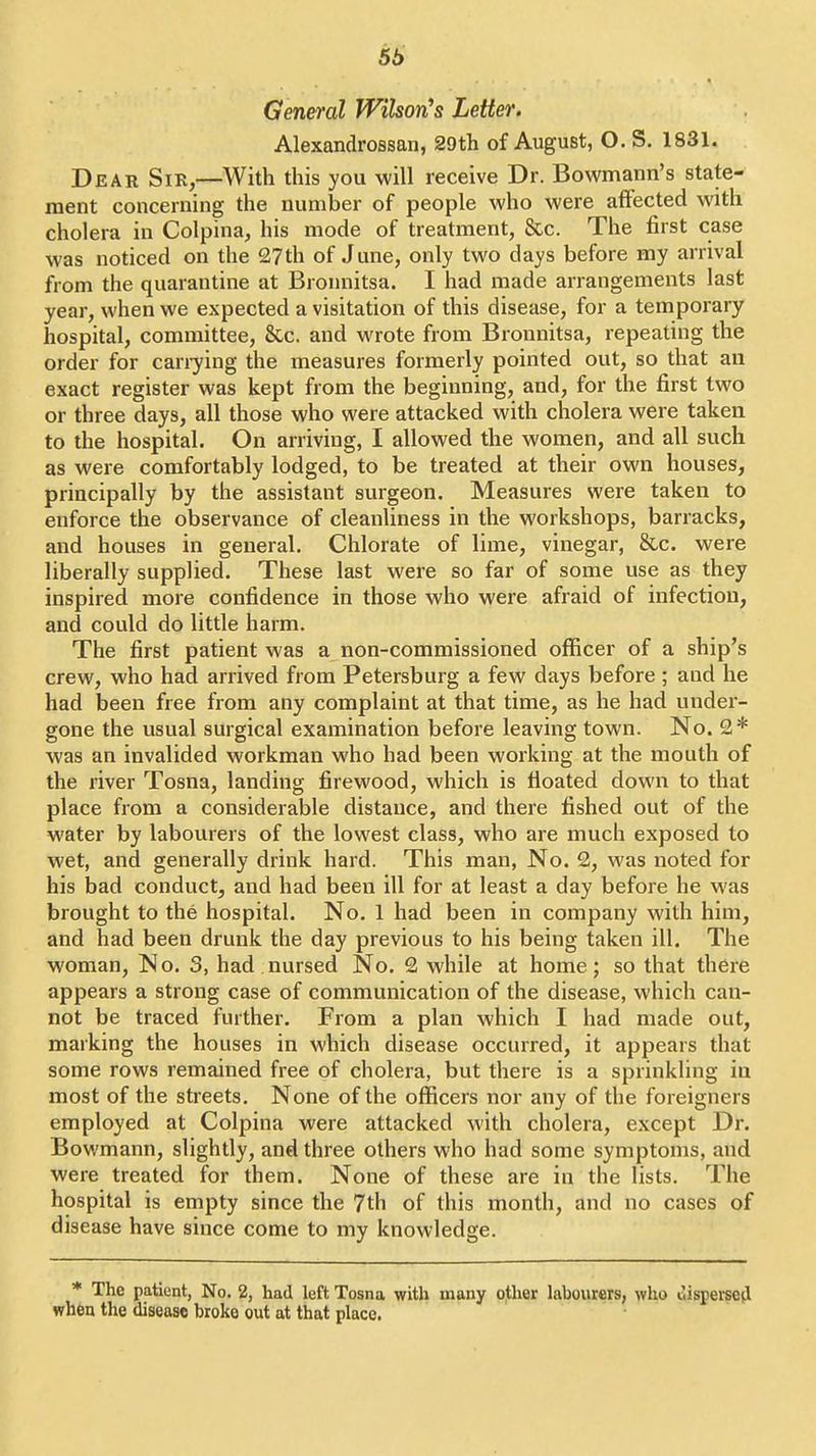56 General WihorCs Letter. Alexandrossan, 29th of August, O. S. 1831. Dear Sir,—With this you will receive Dr. Bowmann's state- ment concerning the number of people who were affected with cholera in Colpina, his mode of treatment, &c. The first case was noticed on the 27th of June, only two days before my arrival from the quarantine at Broimitsa. I had made arrangements last year, when we expected a visitation of this disease, for a temporary hospital, committee, &.c. and wrote from Bronnitsa, repeating the order for canying the measures formerly pointed out, so that an exact register was kept from the beginning, and, for the first two or three days, all those who were attacked with cholera were taken to the hospital. On arriving, I allowed the women, and all such as were comfortably lodged, to be treated at their own houses, principally by the assistant surgeon. Measures were taken to enforce the observance of cleanliness in the workshops, barracks, and houses in general. Chlorate of lime, vinegar, &c. were liberally supplied. These last were so far of some use as they inspired more confidence in those who were afraid of infection, and could do little harm. The first patient was a non-commissioned officer of a ship's crew, who had arrived from Petersburg a few days before ; and he had been free from any complaint at that time, as he had under- gone the usual surgical examination before leaving town. No. 2* was an invalided workman who had been working at the mouth of the river Tosna, landing firewood, which is floated down to that place from a considerable distance, and there fished out of the water by labourers of the lowest class, who are much exposed to wet, and generally drink hard. This man, No. 2, was noted for his bad conduct, and had been ill for at least a day before he was brought to the hospital. No. 1 had been in company with him, and had been drunk the day previous to his being taken ill. The woman. No. 3, had nursed No. 2 while at home; so that there appears a strong case of communication of the disease, which can- not be traced further. From a plan which I had made out, marking the houses in which disease occurred, it appears that some rows remained free of cholera, but there is a sprinkling in most of the streets. None of the officers nor any of the foreigners employed at Colpina were attacked with cholera, except Dr. Bowmann, slightly, and three others who had some symptoms, and were treated for them. None of these are in the lists. The hospital is empty since the 7th of this month, and no cases of disease have since come to my knowledge. * The patient, No. 2, had left Tosna with many other labourers, who clisperscfl when the disease broke out at that place.