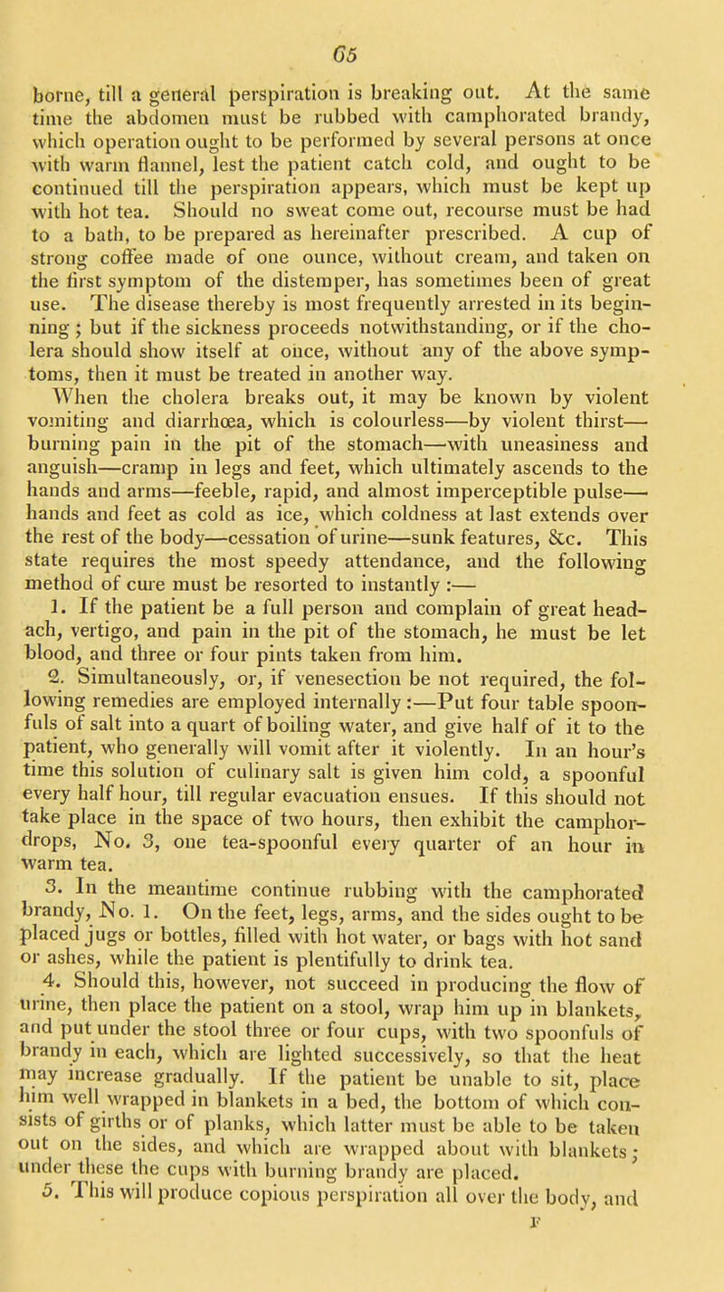 borne, till a general perspiration is breaking out. At th6 same time the abdomen must be rubbed with camphorated brandy, which operation ought to be performed by several persons at once with warm flannel, lest the patient catch cold, and ought to be continued till the perspiration appears, which must be kept up with hot tea. Should no sweat come out, recourse must be had to a bath, to be prepared as hereinafter prescribed. A cup of strong cofl^ee made of one ounce, without cream, and taken on the first symptom of the distemper, has sometimes been of great use. The disease thereby is most frequently arrested in its begin- ning ; but if the sickness proceeds notwithstanding, or if the cho- lera should show itself at once, without any of the above symp- toms, then it must be treated in another way. When the cholera breaks out, it may be known by violent vojniting and diarrhoea, which is colourless—by violent thirst— burning pain in the pit of the stomach—^with uneasiness and anguish—cramp in legs and feet, which ultimately ascends to the hands and arms—feeble, rapid, and almost imperceptible pulse— hands and feet as cold as ice, which coldness at last extends over the rest of the body—cessation of urine—sunk features, &c. This state requires the most speedy attendance, and the following method of cure must be resorted to instantly :— 1. If the patient be a full person and complain of great head- ach, vertigo, and pain in the pit of the stomach, he must be let blood, and three or four pints taken from him. 2. Simultaneously, or, if venesection be not required, the fol- lowing remedies are employed internally:—Put four table spoon- fuls of salt into a quart of boiling water, and give half of it to the patient, who generally will vomit after it violently. In an hour's time this solution of culinary salt is given him cold, a spoonful every half hour, till regular evacuation ensues. If this should not take place in the space of two hours, then exhibit the camphor- drops. No. 3, one tea-spoonful eveiy quarter of an hour in warm tea, 3. In the meantime continue rubbing with the camphorated brandy, No. 1. On the feet, legs, arms, and the sides ought to be placed jugs or bottles, filled with hot water, or bags with hot sand or ashes, while the patient is plentifully to drink tea. 4. Should this, however, not succeed in producing the flow of urine, then place the patient on a stool, wrap him up in blankets, and put under the stool three or four cups, with two spoonfuls of brandy in each, which are lighted successively, so that the heat may mcrease gradually. If the patient be unable to sit, place Inm well wrapped in blankets in a bed, the bottom of which con- sists of girths or of planks, which latter must be able to be taken out on the sides, and which are wrapped about with blankets; under these the cups with burning brandy are placed. 5. This will produce copious perspiration all over the body, and