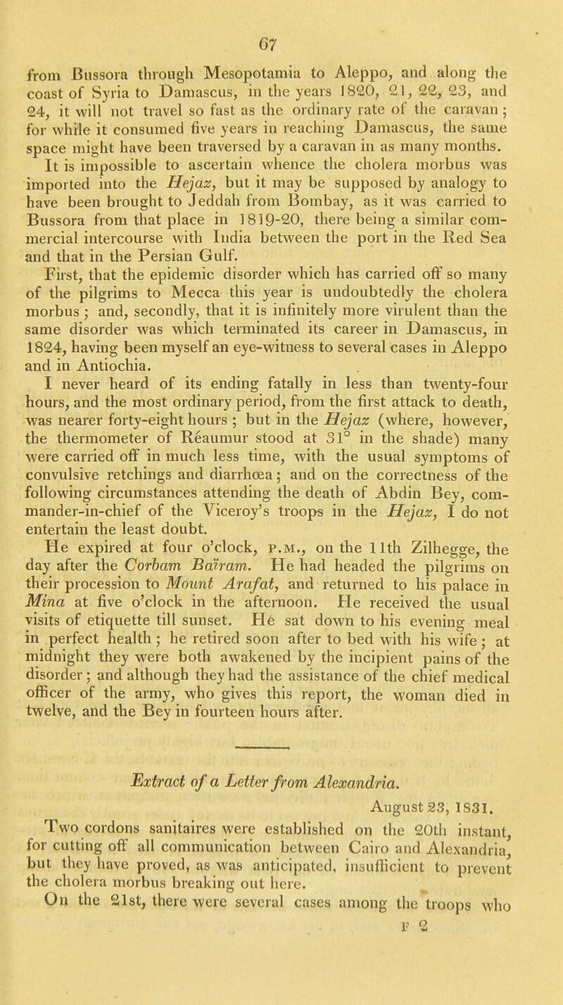 from Bussora through Mesopotamia to Aleppo, and along the coast of Syria to Damascus, in the years J 820, 21, 22, 23, and 24, it will not travel so fast as the ordinary rate of the caravan 5 for while it consumed five years in reaching Damascus, the same space might have been traversed by a caravan in as many months. It is impossible to ascertain whence the cholera morbus was imported into the Hejaz, but it may be supposed by analogy to have been brought to Jeddah from Bombay, as it was carried to Bussora from that place in 1819-20, there being a similar com- mercial intercourse with India between the port in the Red Sea and that in the Persian Gulf. First, that the epidemic disorder which has carried off so many of the pilgrims to Mecca this year is undoubtedly the cholera morbus ; and, secondly, that it is infinitely more virulent than the same disorder was which terminated its career in Damascus, in 1824, having been myself an eye-witness to several cases in Aleppo and in Antiochia. I never heard of its ending fatally in less than twenty-four hours, and the most ordinary period, from the first attack to death, was nearer forty-eight hours ; but in the Hejaz (where, however, the thermometer of Reaumur stood at 31° in the shade) many were carried off in much less time, with the usual symptoms of convulsive retchings and diarrhoea; and on the correctness of the following circumstances attending the death of Abdin Bey, com- mander-in-chief of the Viceroy's troops in the Hejaz, I do not entertain the least doubt. He expired at four o'clock, p.m., on the 11th Zilhegge, the day after the Corbam Bdiram. He had headed the pilgrims on their procession to Mount Arafat, and returned to his palace in Mina at five o'clock in the afternoon. He received the usual visits of etiquette till sunset. H6 sat down to his evening meal in perfect health ; he retired soon after to bed with his wife; at midnight they w^ere both awakened by the incipient pains of the disorder; and although they had the assistance of the chief medical officer of the army, who gives this report, the woman died in twelve, and the Bey in fourteen hours after. Extract of a Letter from Alexandria. August 23, 1S31. Two cordons sanjtaires were established on the 20th instant, for cutting off all communication between Cairo and Alexandria, but they have proved, as was anticipated, insufiicient to prevent the cholera morbus breaking out here. On the 21st, there were several cases among the troops who V 2