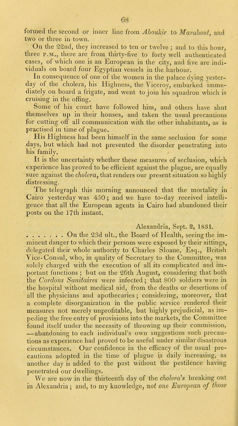 formed the second or inner line from Aboukir to Marabout, and two or three in town. On the 22nd, they increased to ten or twelve ; and to this hour, three p.m., there are from thirty-five to forty well authenticated cases, of which one is an European in the city, and five are indi- viduals on board four Egyptian vessels in the harbour. In consequence of one of the women in the palace dying yester- day of the cholera, his Highness, the Viceroy, embarked imme- diately on board a frigate, and went to join his squadron which is cruising in the offing. Some of his court have followed him, and others have shut themselves up in their houses, and taken the usual precautions for cutting off all communication with the other inhabitants, as is practised in time of plague. His Highness had been himself in the same seclusion for some days, but which had not prevented the disorder penetrating into his family. It is the uncertainty whether these measures of seclusion, which experience has proved to be efficient against the plague, are equally sure against the cAoZem, that renders our present situation so highly distressing. The telegraph this morning announced that the mortality in Cairo yesterday was 450; and we have to-day received intelli- gence that all the European agents in Cairo had abandoned their posts on the 17th instant. Alexandria, Sept. 2, 1S31. ....... On the 23d ult., the Board of Health, seeing the im- minent danger to which their persons were exposed by their sittings, delegated their whole authority to Charles Sloane, Esq., British Vice-Consul, who, in quality of Secretary to the Committee, was solely charged with the execution of all its complicated and im- portant functions ; but on the 26th August, considering that both the Cordons Sanitaires were infected; that 800 soldiers were in the hospital without medical aid, from the deaths or desertions of all the physicians and apothecaries; considering, moreover, that a complete disorganization in the public service rendered their measures not merely unprofitable, but highly prejudicial, as im- peding the free entry of provisions into the markets, the Committee found itself under the necessity of throwing up their commission, —abandoning to each individual's own suggestions such precau- tions as experience had proved to be useful under similar disastrous circumstances. Our confidence in the efficacy of tlie usual pre- cautions adopted in the time of plague \s daily increasing, as another day is added to the past without the pestilence having penetrated our dwellings. We are now in the thirteenth day of the cholera's breaking out in Alexandria; and, to my knowledge, not one European of those