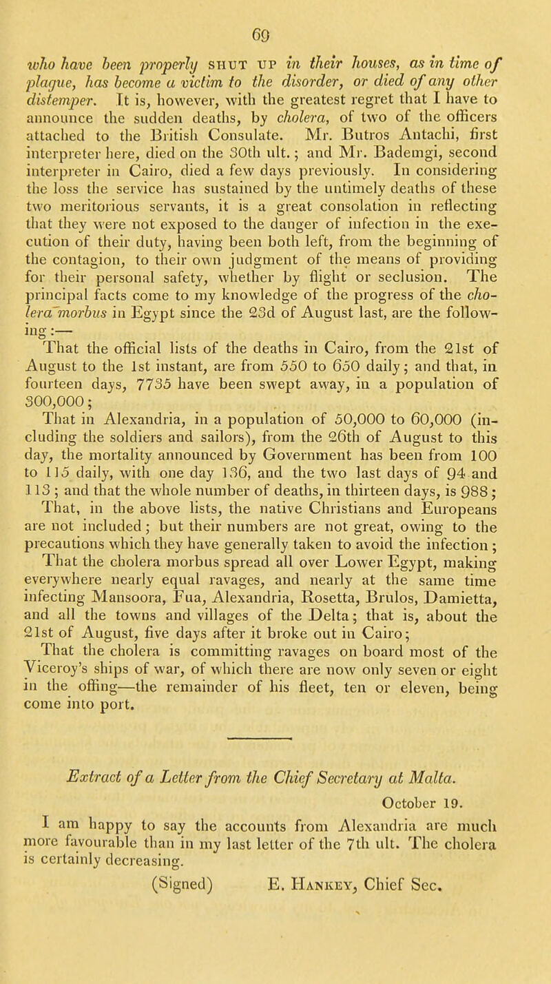 who have been inoperly shut up in their houses, as in time of jjlague, has become a victim to the disorder, or died of any other distemper. It is, however, with the greatest regret that I have to announce the sudden deaths, by cholera, of two of the officers attached to the British Consulate. Mr. Butros Antachi, first interpreter here, died on the 30th ult.; and Mr. Bademgi, second interpreter in Cairo, died a few days previously. In considering the loss the service has sustained by the untimely deaths of these two meritorious servants, it is a great consolation in reflecting that they were not exposed to the danger of infection in the exe- cution of their duty, having been both left, from the beginning of the contagion, to their own judgment of the means of providing for their personal safety, whether by flight or seclusion. The principal facts come to my knowledge of the progress of the cho- lera'morbus in Egypt since the 23d of August last, are the follow- ing :— That the official lists of the deaths in Cairo, from the 21st of August to the 1st instant, are from 550 to 650 daily; and that, in fourteen days, 7735 have been swept away, in a population of 300,000; That in Alexandria, in a population of 50,000 to 60,000 (in- cluding the soldiers and sailors), from the 26th of August to this day, the mortality announced by Government has been from 100 to 115 daily, with one day 136, and the two last days of 94 and 113; and that the whole number of deaths, in thirteen days, is 988; That, in the above lists, the native Christians and Europeans are not included; but their numbers are not great, owing to the precautions which they have generally taken to avoid the infection ; That the cholera morbus spread all over Lower Egypt, making everywhere nearly equal ravages, and nearly at the same time infecting Mansoora, Fua, Alexandria, Rosetta, Brulos, Damietta, and all the towns and villages of the Delta; that is, about the 21st of August, five days after it broke out in Cairo; That the cholera is committing ravages on board most of the Viceroy's ships of war, of which there are now only seven or eight in the offing—the remainder of his fleet, ten or eleven, being come into port. Extract of a Letter from the Chief Secretary at Malta. October 19. I am happy to say the accounts from Alexandria are much more favourable than in my last letter of the 7th ult. The cholera is certainly decreasing. (Signed) E. Hankey, Chief Sec.