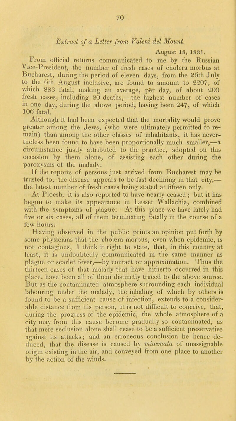 Extract of a Letter from Valeni del Mount. August 18, 1831. From official returns communicated to me by the Russian Vice-President, the number of fresh cases of cholera morbus at Bucharest, during the period of eleven days, from the 26th July to the 6th August inclusive, are found to amount to 2207, of which 883 fatal, making an average, per day, of about 200 fresh cases, including 80 deaths,—the highest number of cases in one day, during the above period, having been 247, of which 106 fatal. Although it had been expected that the mortality would prove greater among the Jews, (who were ultimately permitted to re- main) than among the other classes of inhabitants, it has never- theless been found to have been proportionally much smaller,—a circumstance justly attributed to the practice, adopted on this occasion by them alone, of assisting each other during the paroxysms of the malady. If the reports of persons just arrived from Bucharest may be trusted to, the disease appears to be fast declining in that city,— the latest number of fresh cases being stated at fifteen only. At Ploesh, it is also reported to have nearly ceased ; but it has begun to make its appearance in Lesser Wallachia, combined with the symptoms of plague. At this place we have lately had five or six cases, all of them terminating fatally in the course of a few hours. Having observed in the public prints an opinion put forth by some physicians that the cholera morbus, even when epidemic, is not contagious, I think it right to state, that, in this country at least, it is undoubtedly communicated in the same manner as plague or scarlet fever,—by contact or approximation. Thus the thirteen cases of that malady that have hitherto occurred in this place, have been all of them distinctly traced to the above source. But as the contaminated atmosphere surrounding each individual labouring under the malady, the inhaling of which by others is found to be a sufficient cause of infection, extends to a consider- able distance from his person, it is not difficult to conceive, that, during the progress of the epidemic, the whole atmosphere of a city may from this cause become gradually so contaminated, as that mere seclusion alone shall cease to be a sufficient preservative against its attacks; and an erroneous conclusion be hence de- duced, that the disease is caused by miasmata of unassignable origin existing in the air, and conveyed from one place to another by the action of the winds.