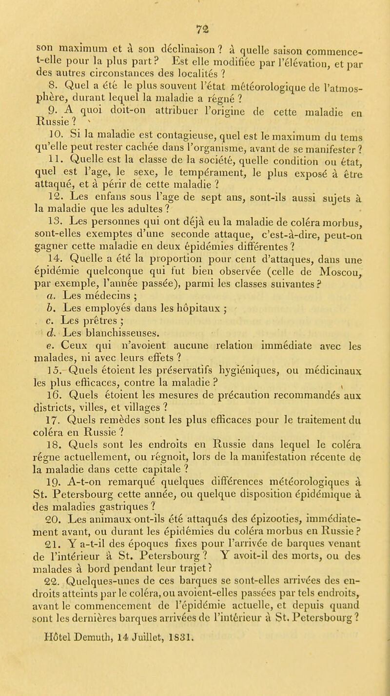 son maximum et <\ son declinaison ? ii quelle saison commeuce- t-elle pour la plus part? Est elle modifiee par relevation, et par des autres circonstances des localites ? 8. Quel a (5tc le plus souveiit I'etat m6teorologique de I'atmos- phere, durant lequel la maladie a regne ? 9. A quoi doit-on attribuer I'origine de cette maladie en Russie ? ^ 10. Si la maladie est contagieuse, quel est le maximum du tems qu'elle peut rester cachee dans I'organisme, avant de se manifester ? 11. Quelle est la elasse de la society, quelle condition ou 6tat, quel est I'age, le sexe, le temperament, le plus expose a etre attaque, et a perir de cette maladie ? 12. Les enfans sous Tage de sept ans, sont-ils aussi sujets a la maladie que les adultes ? 13. Les personnes qui ont dejA eu la maladie de colera morbus, sont-elles exemptes d'une seconde attaque, c'est-a-dire, peut-on gagner cette maladie en deux Epidemics differentes ? 14. Quelle a ete la proportion pour cent d'attaques, dans une epidemic quelconque qui fut bien observee (celle de Moscou, par exemple, I'annee passee), parmi les classes suivantes? a. Les m6decins ; b. Les employes dans les hopitaux j c. Les pr^tres ; d. Les blanchisseuses. e. Ceux qui n'avoient aucune relation immediate avec les malades, ni avec leurs effets ? 15. Quels etoient les preservatifs hygieniques, ou medicinaux les plus efficaces, contre la maladie ? , 16. Quels 6toient les mesures de precaution recommandds aux districts, villes, et villages ? 17. Quels remedes sont les plus efficaces pour le traitement dii colera en Russie ? 18. Quels sont les endroits en Russie dans lequel le colera r6gne actuellement, ou regnoit, lors de la manifestation rdcente de la maladie dans cette capitale ? 19. A-t-on remarque quelques differences m^t^orologiques a St. Petersbourg cette annde, ou quelque disposition dpidemique a des maladies gastriques ? 20. Les animaux ont-ils ete attaqu^s des dpizooties, immddiate- ment avant, ou durant les epidemics du colera morbus en Russie? 21. Y a-t-il des epoques fixes pour I'arrivde de barques venant de rintdrieur a St. Petersbourg ? Y avoit-il des morts, ou des malades A bord pendant leur trajet? 22. Quelques-unes de ces barques se sont-elles arrivdes des en- droits atteints par le colera, ou avoient-elles passees par tels endroits, avant le commencement de Tepiddmie actuelle, et depuis quand sont les dernieres barques arriv^es de I'int^rieur ix St. Petersbourg ? H6tel Demuth, 14 Juillet, 1831.