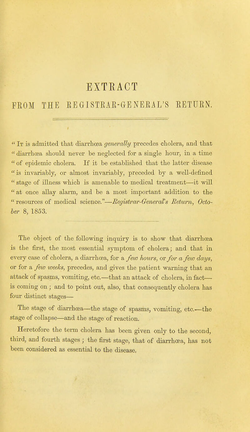 FEOM THE EXTRACT EEGISTEAE-GENEEiL'S EETUEN.  It is admitted that diarrhoea generally precedes cholera, and that  diarrhoea should never be neglected for a single hour, in a time  of epidemic cholera. If it be established that the latter disease is invariably, or almost invariably, preceded by a -well-defined  stage of iUness which is amenable to medical treatment—it will  at once allay alarm, and be a most important addition to the  resources of medical science.—Begist/ra/r-GeneraVs Return, Octo- ber 8, 1853. The object of the following inquiry is to show that diairhoea is the first, the most essential symptom of cholera; and that in every case of cholera, a diarrhoea, for a few hows, or for a few days, or for a few weeks, precedes, and gives the patient warning that an attack of spasms, vomiting, etc.—that an attack of cholera, in fact— is coming on; and to point out, also, that consequently cholera has four distinct stages— The stage of diarrhoea—^the stage of spasms, vomiting, etc.—the stage of collapse—and the stage of reaction. Heretofore the term cholera has been given only to the second, third, and fourth stages ; the first stage, that of diarrhoea, has not been considered as essential to the disease.