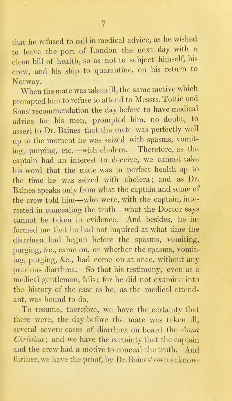 that he revised to call in medical advice, as he wished to leave the port of London the next day with a clean bill of health, so as not to subject himself, his crew, and his ship to quarantine, on his return to Norway. When the mate was taken ill, the same motive which prompted him to refuse to attend to Messrs. Tottie and Sons' recommendation the day before to have medical advice for his men, prompted him, no doubt, to assert to Dr. Baines that the mate was perfectly well up to the moment he was seized Avith spasms, vomit- ing, pm-ging, etc.—with cholera. Therefore, as the captain had an interest to deceive, we cannot take his word that the mate was in perfect health up to the time he was seized with cholera; and as Dr. Baines speaks only fi-om what the captain and some of the crew told him—who were, with the captain, inte- rested in conceahng the truth—what the Doctor says cannot be taken in evidence. And besides, he in- formed me that he had not inqmred at what time the diarrhoea had begun before the spasms, vomiting, purging, &c., came on, or whether the spasms, vomit- ing, purging, &c., had come on at once, without any previous diarrhoea. So that his testimony, even as a medical gentleman, fails; for he did not examine into the history of the case as he, as the medical attend- ant, was bound to do. To resume, therefore, we have the certainty that there were, the day before the mate was taken ill, several severe cases of diarrhoea on board the Anna Christina; and we have the certainty that the captain and the crew had a motive to conceal the truth. And fiuther, we have the proof, by Dr. Baines' own acknow-