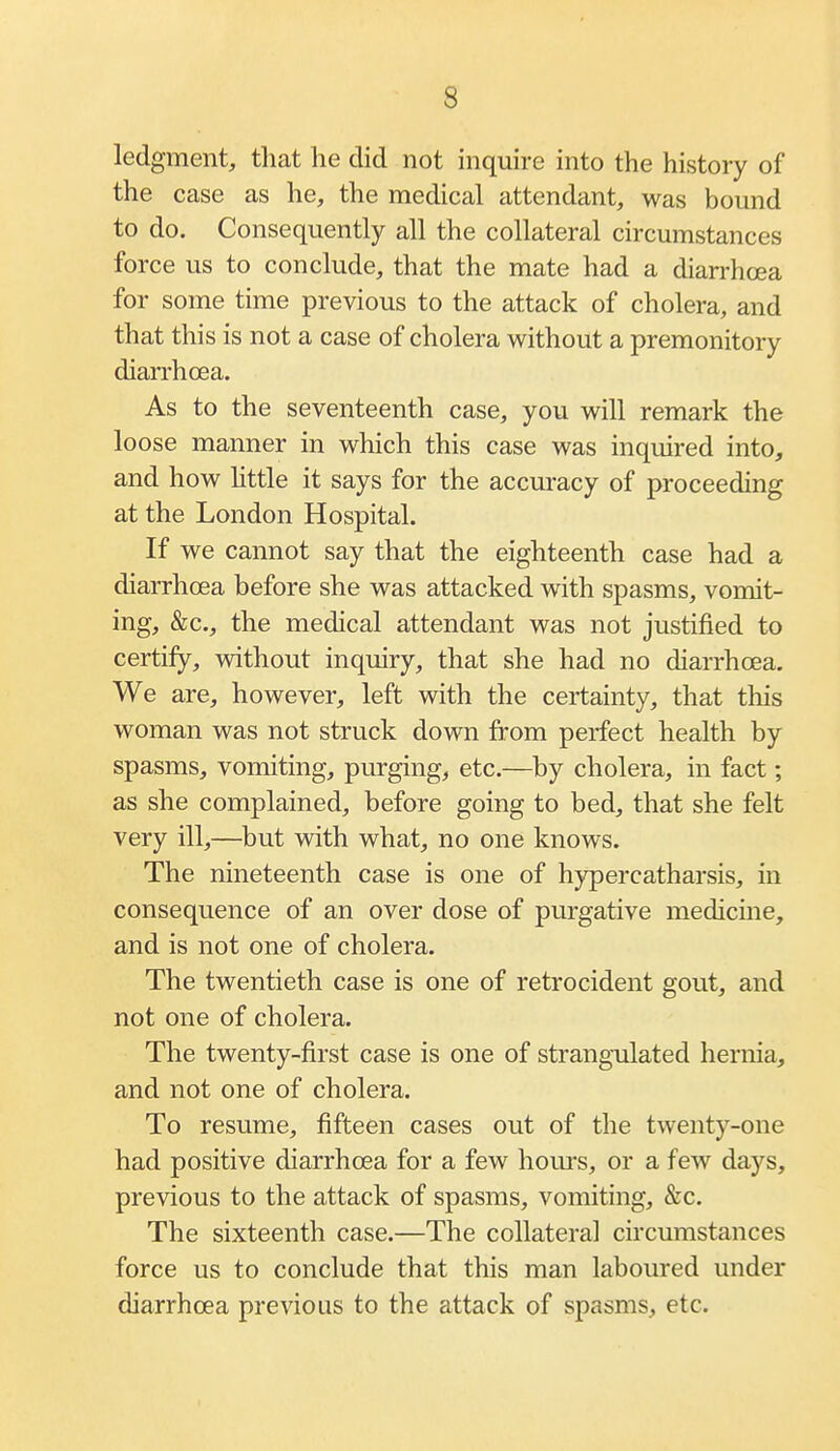 ledgment, that he did not inquire into the history of the case as he, the medical attendant, was bound to do. Consequently all the collateral circumstances force us to conclude, that the mate had a diarrhoea for some time previous to the attack of cholera, and that this is not a case of cholera without a premonitory diarrhoea. As to the seventeenth case, you will remark the loose manner in which this case was inquired into, and how little it says for the accuracy of proceeding at the London Hospital. If we cannot say that the eighteenth case had a diarrhoea before she was attacked with spasms, vomit- ing, &c., the medical attendant was not justified to certify, vnthout inquiry, that she had no diarrhoea. We are, however, left with the certainty, that this woman was not struck down from perfect health by spasms, vomiting, purging, etc.—by cholera, in fact; as she complained, before going to bed, that she felt very ill,—but with what, no one knows. The nineteenth case is one of hypercatharsis, in consequence of an over dose of purgative medicme, and is not one of cholera. The twentieth case is one of retro cident gout, and not one of cholera. The twenty-first case is one of strangulated hernia, and not one of cholera. To resume, fifteen cases out of the twenty-one had positive diarrhoea for a few hours, or a few days, previous to the attack of spasms, vomiting, &c. The sixteenth case.—The collateral circumstances force us to conclude that this man laboured under diarrhoea previous to the attack of spasms, etc.