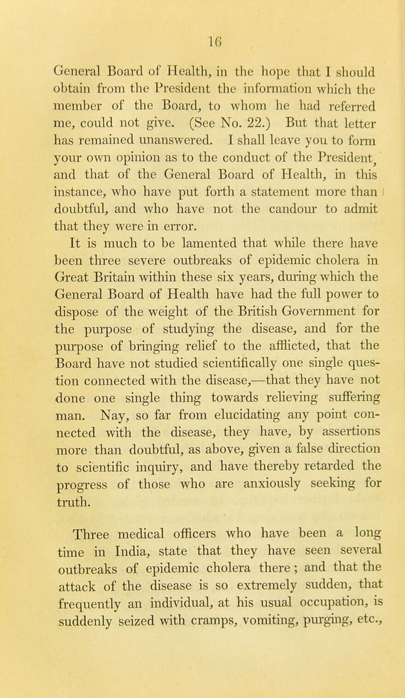 General Board of Health, in the hope that I should obtam from the President the information which the member of the Board, to whom he had referred me, could not give. (See No. 22.) But that letter has remained unanswered. I shall leave you to form your own opinion as to the conduct of the President^ and that of the General Board of Health, in this instance, who have put forth a statement more than doubtful, and who have not the candom' to admit that they were in error. It is much to be lamented that while there have been three severe outbreaks of epidemic cholera in Great Britain within these six years, during which the General Board of Health have had the full power to dispose of the weight of the British Government for the purpose of studying the disease, and for the purpose of bringing rehef to the afflicted, that the Board have not studied scientifically one single ques- tion connected with the disease,—that they have not done one single thing towards relieving suffering man. Nay, so far from elucidating any point con- nected with the disease, they have, by assertions more than doubtful, as above, given a false direction to scientific inquiry, and have thereby retarded the progress of those who are anxiously seeking for truth. Three medical officers who have been a long time in India, state that they have seen several outbreaks of epidemic cholera there; and that the attack of the disease is so extremely sudden, that frequently an individual, at his usual occupation, is suddenly seized with cramps, vomiting, purguig, etc..