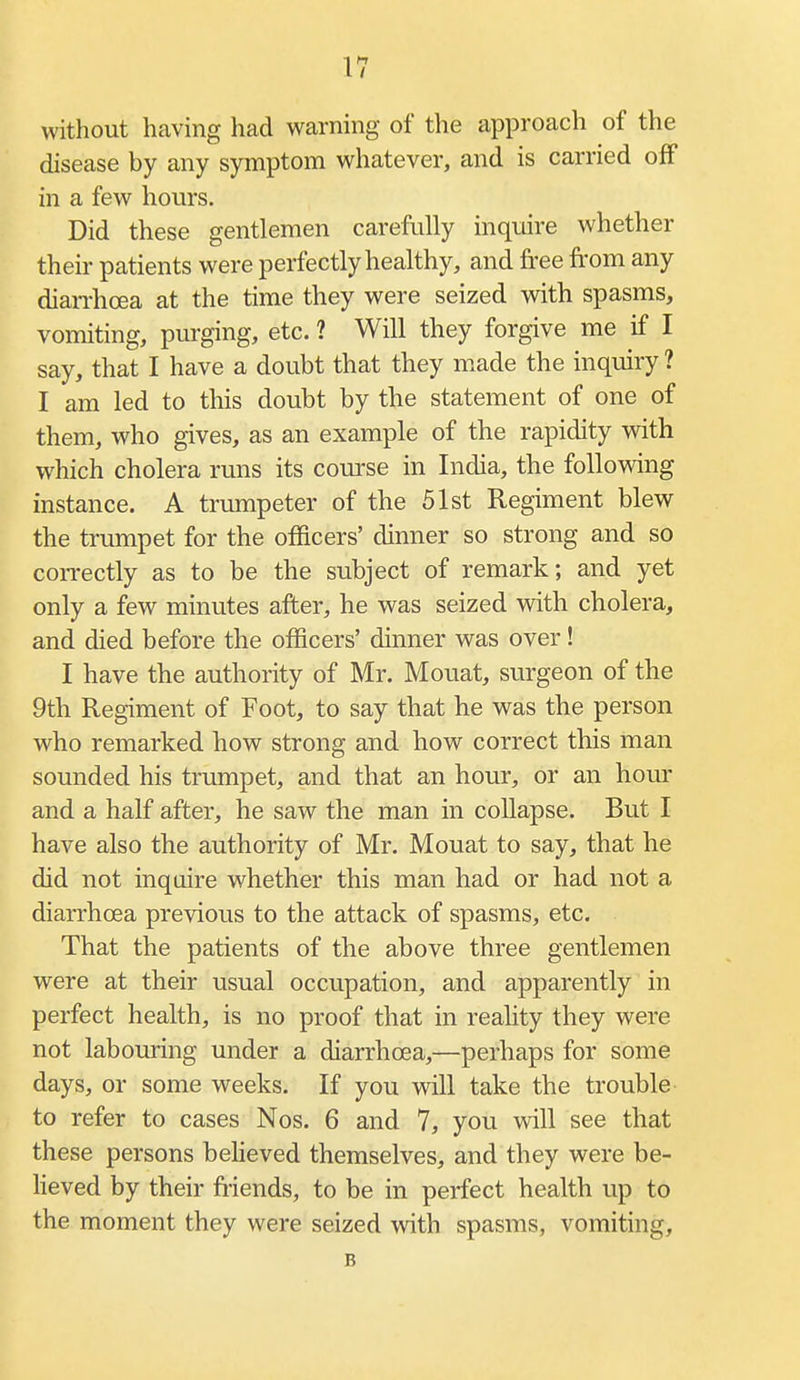 without having had warning of the approach of the disease by any symptom whatever, and is carried off in a few hours. Did these gentlemen careftilly inquire whether their patients were perfectly healthy, and free from any diarrhoea at the time they were seized with spasms, vomiting, purging, etc. ? Will they forgive me if I say, that I have a doubt that they made the inquiry ? I am led to this doubt by the statement of one of them, who gives, as an example of the rapidity with which cholera runs its course in India, the following instance. A trumpeter of the 51st Regiment blew the trumpet for the officers' dinner so strong and so coiTectly as to be the subject of remark; and yet only a few minutes after, he was seized with cholera, and died before the officers' dinner was over! I have the authority of Mr. Mouat, surgeon of the 9th Regiment of Foot, to say that he was the person who remarked how strong and how correct this man sounded his trumpet, and that an hour, or an hour and a half after, he saw the man in collapse. But I have also the authority of Mr. Mouat to say, that he did not inquire whether this man had or had not a diarrhoea previous to the attack of spasms, etc. That the patients of the above three gentlemen were at their usual occupation, and apparently in perfect health, is no proof that in reality they were not labouring under a diarrhoea,—perhaps for some days, or some weeks. If you will take the trouble to refer to cases Nos. 6 and 7, you will see that these persons beheved themselves, and they were be- Heved by their friends, to be in perfect health up to the moment they were seized with spasms, vomiting, B