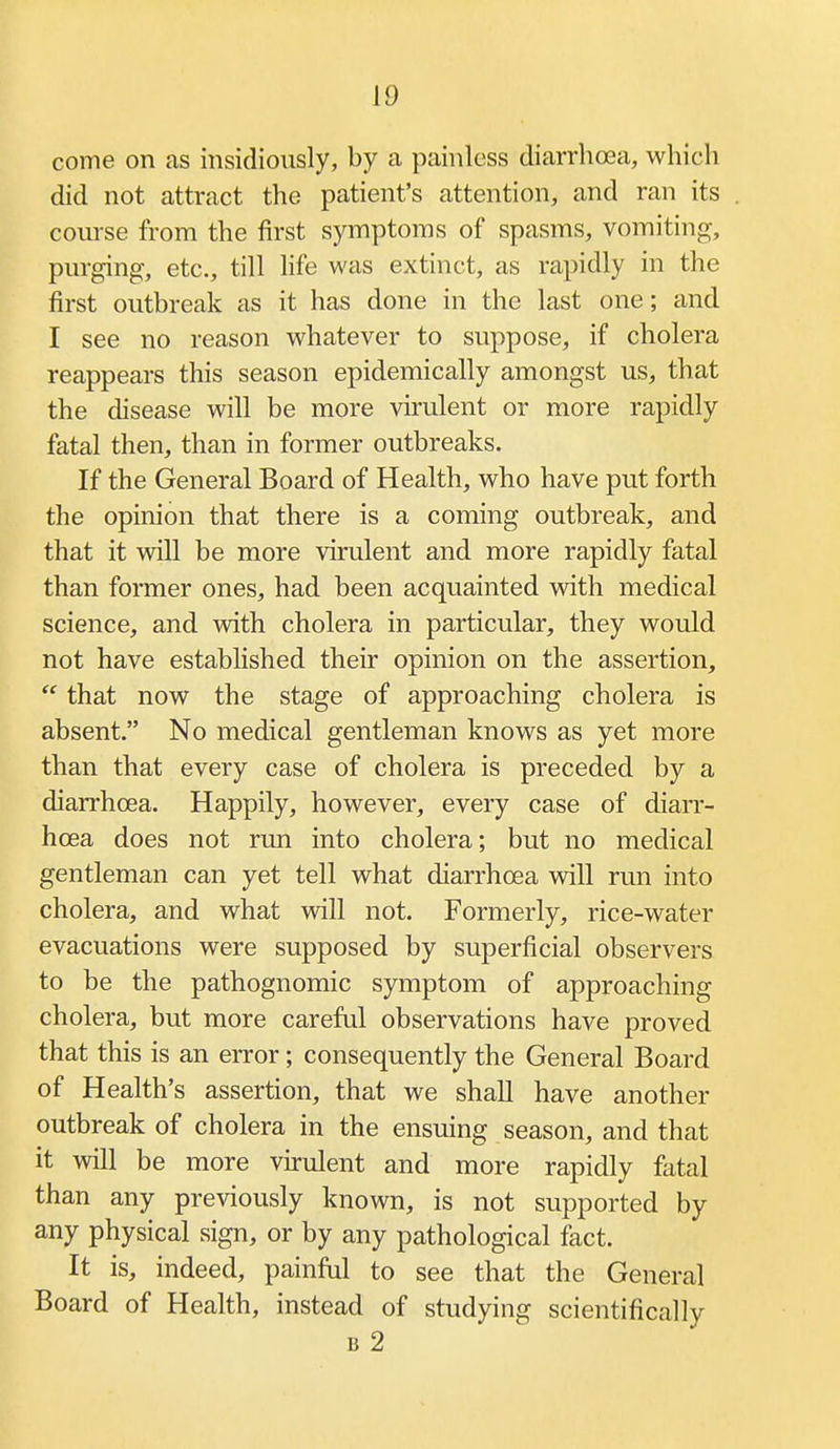 come on as insidiously, by a painless diarrhoea, which did not attract the patient's attention, and ran its coiu-se from the first symptoms of spasms, vomiting, purging, etc., till life was extinct, as rapidly in the first outbreak as it has done in the last one; and I see no reason whatever to suppose, if cholera reappears this season epidemically amongst us, that the disease will be more virulent or more rapidly fatal then, than in former outbreaks. If the General Board of Health, who have put forth the opinion that there is a coming outbreak, and that it will be more virulent and more rapidly fatal than former ones, had been acquainted Avith medical science, and with cholera in particular, they would not have established their opinion on the assertion,  that now the stage of approaching cholera is absent. No medical gentleman knows as yet more than that every case of cholera is preceded by a diarrhoea. Happily, however, every case of diarr- hoea does not run into cholera; but no medical gentleman can yet tell what diarrhoea will run into cholera, and what will not. Formerly, rice-water evacuations were supposed by superficial observers to be the pathognomic symptom of approaching cholera, but more careful observations have proved that this is an error; consequently the General Board of Health's assertion, that we shall have another outbreak of cholera in the ensuing season, and that it will be more vnulent and more rapidly fatal than any previously known, is not supported by any physical sign, or by any pathological fact. It is, indeed, painful to see that the General Board of Health, instead of studying scientifically B 2