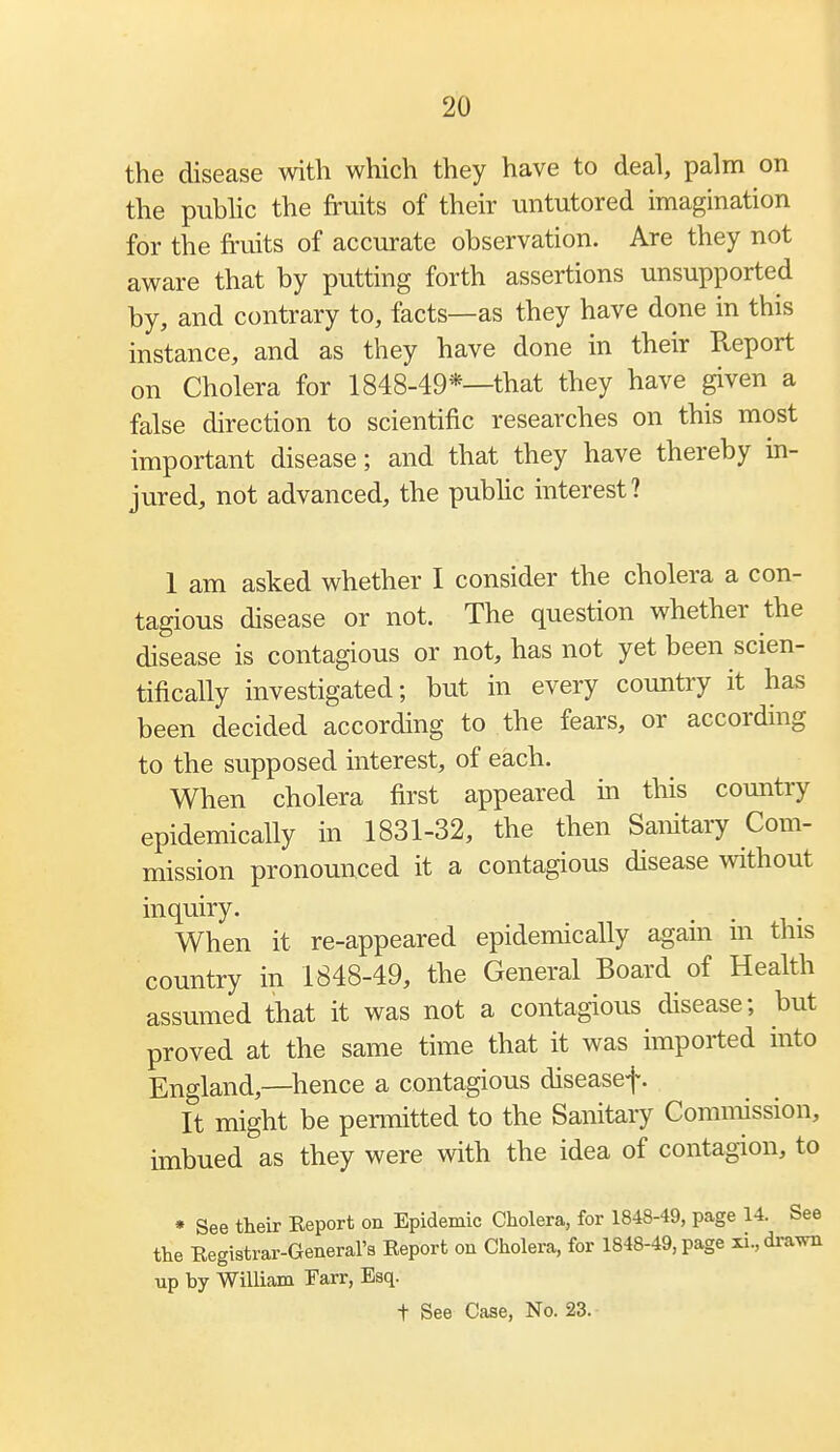 the disease with which they have to deal, palm on the pubhc the fruits of their untutored imagination for the fruits of accurate observation. Are they not aware that by putting forth assertions unsupported by, and contrary to, facts—as they have done in this instance, and as they have done in their Report on Cholera for 1848-49*—that they have given a false direction to scientific researches on this most important disease; and that they have thereby in- jured, not advanced, the public interest? 1 am asked whether I consider the cholera a con- tagious disease or not. The question whether the disease is contagious or not, has not yet been scien- tifically investigated; but in every country it has been decided according to the fears, or according to the supposed interest, of each. When cholera first appeared in this country epidemically in 1831-32, the then Sanitary Com- mission pronounced it a contagious disease without inquiry. When it re-appeared epidemically again m this country in 1848-49, the General Board of Health assumed that it was not a contagious disease; but proved at the same time that it was imported into England,—hence a contagious diseasef. It might be permitted to the Sanitary Commission, imbued as they were with the idea of contagion, to » See their Report on Epidemic Cholera, for 1848-49, page 14. See the Registrar-General's Report on Cholera, for 1848-49, page ii,dravm up by William Farr, Esq. t See Case, No. 23.-