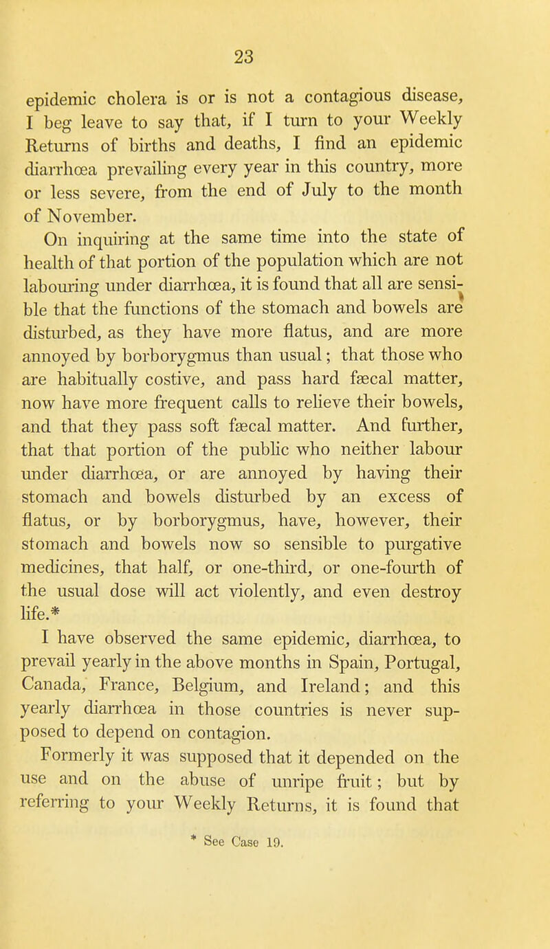 epidemic cholera is or is not a contagious disease, I beg leave to say that, if I turn to your Weekly Returns of births and deaths, I find an epidemic diarrhoea prevailing every year in this country, more or less severe, from the end of July to the month of November. On inquiring at the same time into the state of health of that portion of the population which are not labouring under diarrhoea, it is found that all are sensi- ble that the functions of the stomach and bowels are distm-bed, as they have more flatus, and are more annoyed by borborygmus than usual; that those who are habitually costive, and pass hard fgecal matter, now have more frequent calls to reheve their bowels, and that they pass soft faecal matter. And further, that that portion of the public who neither labour under diarrhoea, or are annoyed by having their stomach and bowels disturbed by an excess of flatus, or by borborygmus, have, however, their stomach and bowels now so sensible to purgative medicines, that half, or one-third, or one-fom'th of the usual dose will act violently, and even destroy life.* I have observed the same epidemic, diarrhoea, to prevail yearly in the above months in Spain, Portugal, Canada, France, Belgium, and Ireland; and this yearly diarrhoea in those countries is never sup- posed to depend on contagion. Formerly it was supposed that it depended on the use and on the abuse of unripe fruit; but by referring to your Weekly Returns, it is found that * See Case 19.